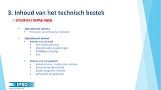 www.qualipso.be
3. Inhoud van het technisch bestek
• SPECIFIEKE BEPALINGEN
• Operationeel schema
• Personeel en technische middelen
• Operationeel beheer
• Beheer van de werf
• Interventieplanning
• Operationele vergaderingen
• Plaatsbeschrijving
• Enz.
• Beheer van de kwaliteit
• Administratief - technische controle
• Controle van de netheid
• Bacteriologische controle
• Antwoord op gebreken
7
 