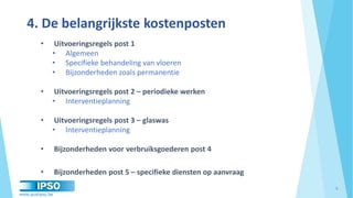 www.qualipso.be
4. De belangrijkste kostenposten
• Uitvoeringsregels post 1
• Algemeen
• Specifieke behandeling van vloeren
• Bijzonderheden zoals permanentie
• Uitvoeringsregels post 2 – periodieke werken
• Interventieplanning
• Uitvoeringsregels post 3 – glaswas
• Interventieplanning
• Bijzonderheden voor verbruiksgoederen post 4
• Bijzonderheden post 5 – specifieke diensten op aanvraag
8
 