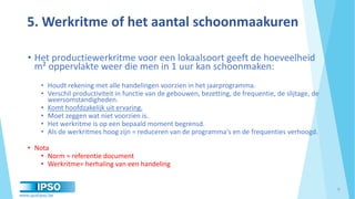 www.qualipso.be
5. Werkritme of het aantal schoonmaakuren
• Het productiewerkritme voor een lokaalsoort geeft de hoeveelheid
m² oppervlakte weer die men in 1 uur kan schoonmaken:
• Houdt rekening met alle handelingen voorzien in het jaarprogramma.
• Verschil productiviteit in functie van de gebouwen, bezetting, de frequentie, de slijtage, de
weersomstandigheden.
• Komt hoofdzakelijk uit ervaring.
• Moet zeggen wat niet voorzien is.
• Het werkritme is op een bepaald moment begrensd.
• Als de werkritmes hoog zijn = reduceren van de programma's en de frequenties verhoogd.
• Nota
• Norm = referentie document
• Werkritme= herhaling van een handeling
9
 