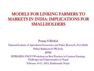 MODELS FOR LINKING FARMERS TO
MARKETS IN INDIA: IMPLICATIONS FOR
SMALLHOLDERS
Pratap S Birthal
National Institute of Agricultural Economics and Policy Research, New Delhi
Pallavi Rajkhowa & PK Joshi
IFPRI
IFPRI-IIDS- FNCCI Workshop on Best Practices in Contract Farming:
Challenges and Opportunities in Nepal
February 10-11, 2015, Kathmandu Nepal
 