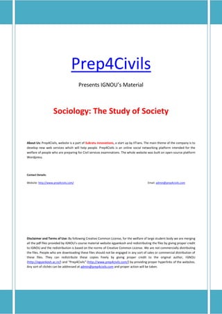 Prep4Civils
                                       Presents IGNOU’s Material



                    Sociology: The Study of Society


About Us: Prep4Civils, website is a part of Sukratu Innovations, a start up by IITians. The main theme of the company is to
develop new web services which will help people. Prep4Civils is an online social networking platform intended for the
welfare of people who are preparing for Civil services examinations. The whole website was built on open-source platform
Wordpress.




Contact Details:

Website: http://www.prep4civils.com/                                                    Email: admin@prep4civils.com




Disclaimer and Terms of Use: By following Creative Common License, for the welfare of large student body we are merging
all the pdf files provided by IGNOU’s course material website egyankosh and redistributing the files by giving proper credit
to IGNOU and the redistribution is based on the norms of Creative Common License. We are not commercially distributing
the files. People who are downloading these files should not be engaged in any sort of sales or commercial distribution of
these files. They can redistribute these copies freely by giving proper credit to the original author, IGNOU
(http://egyankosh.ac.in/) and “Prep4Civils” (http://www.prep4civils.com/) by providing proper hyperlinks of the websites.
Any sort of clichés can be addressed at admin@prep4civils.com and proper action will be taken.
 
