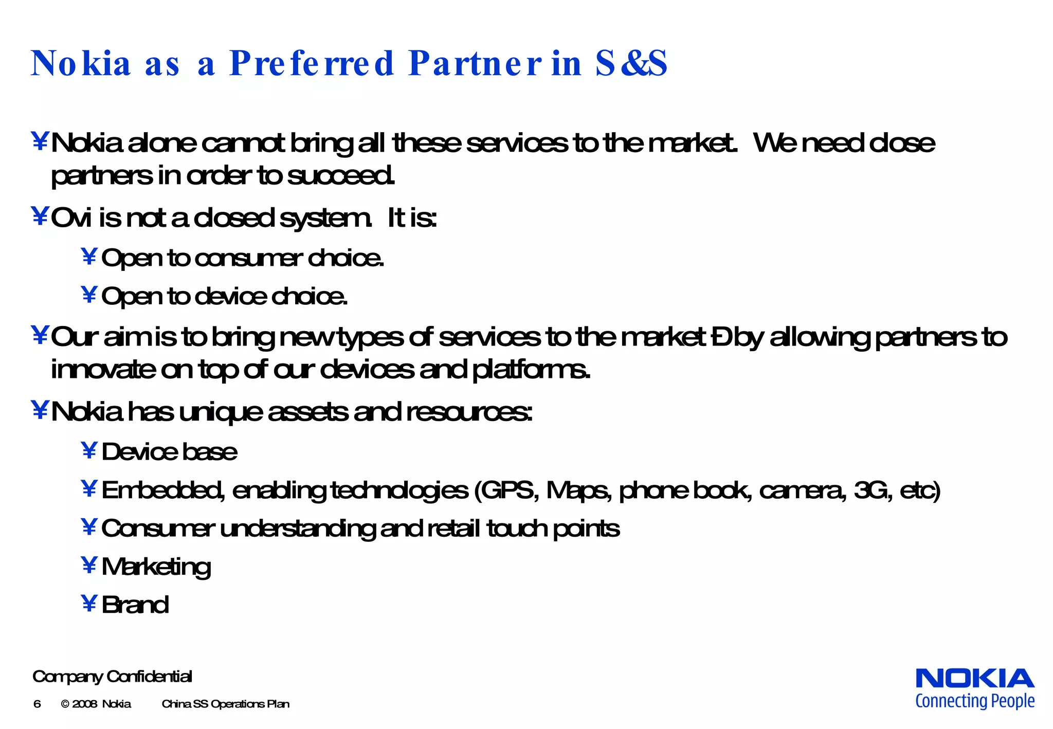 Nokia as a Preferred Partner in S&S Nokia alone cannot bring all these services to the market. We need close partners in order to succeed. Ovi is not a closed system. It is: Open to consumer choice. Open to device choice. Our aim is to bring new types of services to the market – by allowing partners to innovate on top of our devices and platforms. Nokia has unique assets and resources: Device base Embedded, enabling technologies (GPS, Maps, phone book, camera, 3G, etc) Consumer understanding and retail touch points Marketing Brand