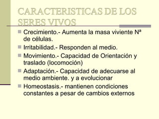  Crecimiento.- Aumenta la masa viviente Nª
de células.
 Irritabilidad.- Responden al medio.
 Movimiento.- Capacidad de Orientación y
traslado (locomoción)
 Adaptación.- Capacidad de adecuarse al
medio ambiente. y a evolucionar
 Homeostasis.- mantienen condiciones
constantes a pesar de cambios externos
 