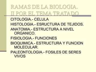 CITOLOGIA.- CELULA
HISTOLOGIA.- ESRUCTURA DE TEJIDOS.
ANATOMIA.- ESTRUCTURA A NIVEL
ORGANICO.
FISIOLOGIA.- FUNCIONES
BIOQUIMICA.- ESTRUCTURA Y FUNCION
MOLECULAR.
PALEONTOLOGIA.- FOSILES DE SERES
VIVOS
 