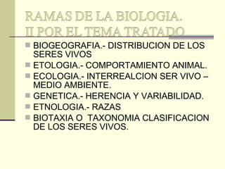  BIOGEOGRAFIA.- DISTRIBUCION DE LOS
SERES VIVOS
 ETOLOGIA.- COMPORTAMIENTO ANIMAL.
 ECOLOGIA.- INTERREALCION SER VIVO –
MEDIO AMBIENTE.
 GENETICA.- HERENCIA Y VARIABILIDAD.
 ETNOLOGIA.- RAZAS
 BIOTAXIA O TAXONOMIA CLASIFICACION
DE LOS SERES VIVOS.
 