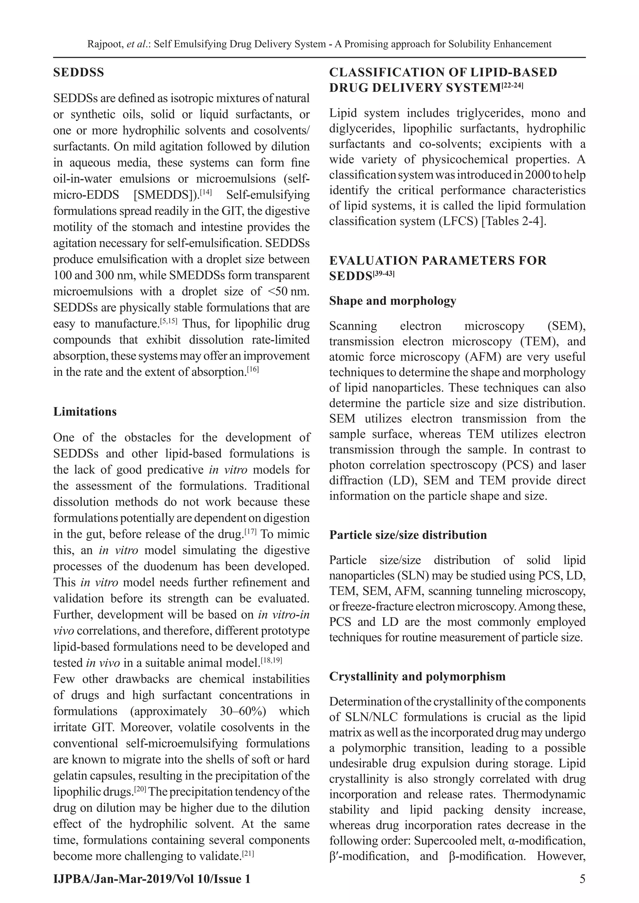 Rajpoot, et al.: Self Emulsifying Drug Delivery System - A Promising approach for Solubility Enhancement
IJPBA/Jan-Mar-2019/Vol 10/Issue 1 5
SEDDSS
SEDDSs are defined as isotropic mixtures of natural
or synthetic oils, solid or liquid surfactants, or
one or more hydrophilic solvents and cosolvents/
surfactants. On mild agitation followed by dilution
in aqueous media, these systems can form fine
oil-in-water emulsions or microemulsions (self-
micro-EDDS [SMEDDS]).[14]
Self-emulsifying
formulations spread readily in the GIT, the digestive
motility of the stomach and intestine provides the
agitation necessary for self-emulsification. SEDDSs
produce emulsification with a droplet size between
100 and 300 nm, while SMEDDSs form transparent
microemulsions with a droplet size of 50 
nm.
SEDDSs are physically stable formulations that are
easy to manufacture.[5,15]
Thus, for lipophilic drug
compounds that exhibit dissolution rate-limited
absorption,thesesystemsmayofferanimprovement
in the rate and the extent of absorption.[16]
Limitations
One of the obstacles for the development of
SEDDSs and other lipid-based formulations is
the lack of good predicative in vitro models for
the assessment of the formulations. Traditional
dissolution methods do not work because these
formulationspotentiallyaredependentondigestion
in the gut, before release of the drug.[17]
To mimic
this, an in vitro model simulating the digestive
processes of the duodenum has been developed.
This in vitro model needs further refinement and
validation before its strength can be evaluated.
Further, development will be based on in vitro-in
vivo correlations, and therefore, different prototype
lipid-based formulations need to be developed and
tested in vivo in a suitable animal model.[18,19]
Few other drawbacks are chemical instabilities
of drugs and high surfactant concentrations in
formulations (approximately 30–60%) which
irritate GIT. Moreover, volatile cosolvents in the
conventional self-microemulsifying formulations
are known to migrate into the shells of soft or hard
gelatin capsules, resulting in the precipitation of the
lipophilicdrugs.[20]
Theprecipitationtendencyofthe
drug on dilution may be higher due to the dilution
effect of the hydrophilic solvent. At the same
time, formulations containing several components
become more challenging to validate.[21]
CLASSIFICATION OF LIPID-BASED
DRUG DELIVERY SYSTEM[22-24]
Lipid system includes triglycerides, mono and
diglycerides, lipophilic surfactants, hydrophilic
surfactants and co-solvents; excipients with a
wide variety of physicochemical properties. A
classificationsystemwasintroducedin2000tohelp
identify the critical performance characteristics
of lipid systems, it is called the lipid formulation
classification system (LFCS) [Tables 2-4].
EVALUATION PARAMETERS FOR
SEDDS[39-43]
Shape and morphology
Scanning electron microscopy (SEM),
transmission electron microscopy (TEM), and
atomic force microscopy (AFM) are very useful
techniques to determine the shape and morphology
of lipid nanoparticles. These techniques can also
determine the particle size and size distribution.
SEM utilizes electron transmission from the
sample surface, whereas TEM utilizes electron
transmission through the sample. In contrast to
photon correlation spectroscopy (PCS) and laser
diffraction (LD), SEM and TEM provide direct
information on the particle shape and size.
Particle size/size distribution
Particle size/size distribution of solid lipid
nanoparticles (SLN) may be studied using PCS, LD,
TEM, SEM, AFM, scanning tunneling microscopy,
orfreeze-fractureelectronmicroscopy.Amongthese,
PCS and LD are the most commonly employed
techniques for routine measurement of particle size.
Crystallinity and polymorphism
Determinationofthecrystallinityofthecomponents
of SLN/NLC formulations is crucial as the lipid
matrixaswellastheincorporateddrugmayundergo
a polymorphic transition, leading to a possible
undesirable drug expulsion during storage. Lipid
crystallinity is also strongly correlated with drug
incorporation and release rates. Thermodynamic
stability and lipid packing density increase,
whereas drug incorporation rates decrease in the
following order: Supercooled melt, α-modification,
β′-modification, and β-modification. However,
 