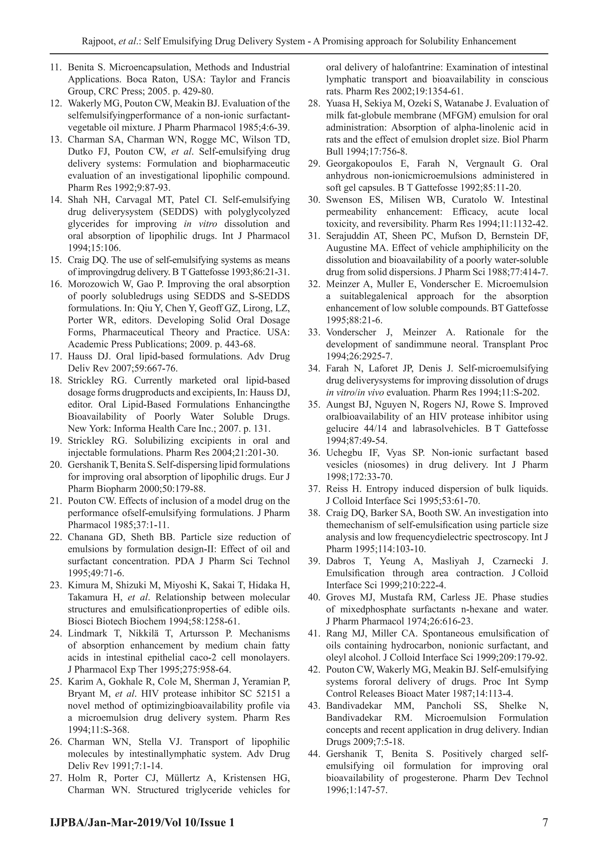 Rajpoot, et al.: Self Emulsifying Drug Delivery System - A Promising approach for Solubility Enhancement
IJPBA/Jan-Mar-2019/Vol 10/Issue 1 7
11.	 Benita S. Microencapsulation, Methods and Industrial
Applications. Boca Raton, USA: Taylor and Francis
Group, CRC Press; 2005. p. 429-80.
12.	 Wakerly MG, Pouton CW, Meakin BJ. Evaluation of the
selfemulsifyingperformance of a non-ionic surfactant-
vegetable oil mixture. J Pharm Pharmacol 1985;4:6-39.
13.	 Charman SA, Charman WN, Rogge MC, Wilson TD,
Dutko FJ, Pouton CW, et al. Self-emulsifying drug
delivery systems: Formulation and biopharmaceutic
evaluation of an investigational lipophilic compound.
Pharm Res 1992;9:87-93.
14.	Shah NH, Carvagal MT, Patel CI. Self-emulsifying
drug deliverysystem (SEDDS) with polyglycolyzed
glycerides for improving in vitro dissolution and
oral absorption of lipophilic drugs. Int J Pharmacol
1994;15:106.
15.	 Craig DQ. The use of self-emulsifying systems as means
of improvingdrug delivery. B T Gattefosse 1993;86:21-31.
16.	 Morozowich W, Gao P. Improving the oral absorption
of poorly solubledrugs using SEDDS and S-SEDDS
formulations. In: Qiu Y, Chen Y, Geoff GZ, Lirong, LZ,
Porter WR, editors. Developing Solid Oral Dosage
Forms, Pharmaceutical Theory and Practice. USA:
Academic Press Publications; 2009. p. 443-68.
17.	Hauss DJ. Oral lipid-based formulations. Adv Drug
Deliv Rev 2007;59:667-76.
18.	Strickley RG. Currently marketed oral lipid-based
dosage forms drugproducts and excipients, In: Hauss DJ,
editor. Oral Lipid-Based Formulations Enhancingthe
Bioavailability of Poorly Water Soluble Drugs.
New York: Informa Health Care Inc.; 2007. p. 131.
19.	 Strickley RG. Solubilizing excipients in oral and
injectable formulations. Pharm Res 2004;21:201-30.
20.	 GershanikT,BenitaS.Self-dispersinglipidformulations
for improving oral absorption of lipophilic drugs. Eur J
Pharm Biopharm 2000;50:179-88.
21.	 Pouton CW. Effects of inclusion of a model drug on the
performance ofself-emulsifying formulations. J Pharm
Pharmacol 1985;37:1-11.
22.	Chanana GD, Sheth BB. Particle size reduction of
emulsions by formulation design-II: Effect of oil and
surfactant concentration. PDA J Pharm Sci Technol
1995;49:71-6.
23.	 Kimura M, Shizuki M, Miyoshi K, Sakai T, Hidaka H,
Takamura H, et al. Relationship between molecular
structures and emulsificationproperties of edible oils.
Biosci Biotech Biochem 1994;58:1258-61.
24.	Lindmark T, Nikkilä T, Artursson P. Mechanisms
of absorption enhancement by medium chain fatty
acids in intestinal epithelial caco-2 cell monolayers.
J Pharmacol Exp Ther 1995;275:958-64.
25.	 Karim A, Gokhale R, Cole M, Sherman J, Yeramian P,
Bryant M, et al. HIV protease inhibitor SC 52151 a
novel method of optimizingbioavailability profile via
a microemulsion drug delivery system. Pharm Res
1994;11:S-368.
26.	Charman WN, Stella VJ. Transport of lipophilic
molecules by intestinallymphatic system. Adv Drug
Deliv Rev 1991;7:1-14.
27.	Holm R, Porter CJ, Müllertz A, Kristensen HG,
Charman WN. Structured triglyceride vehicles for
oral delivery of halofantrine: Examination of intestinal
lymphatic transport and bioavailability in conscious
rats. Pharm Res 2002;19:1354-61.
28.	 Yuasa H, Sekiya M, Ozeki S, Watanabe J. Evaluation of
milk fat-globule membrane (MFGM) emulsion for oral
administration: Absorption of alpha-linolenic acid in
rats and the effect of emulsion droplet size. Biol Pharm
Bull 1994;17:756-8.
29.	
Georgakopoulos E, Farah N, Vergnault G. Oral
anhydrous non-ionicmicroemulsions administered in
soft gel capsules. B T Gattefosse 1992;85:11-20.
30.	Swenson ES, Milisen WB, Curatolo W. Intestinal
permeability enhancement: Efficacy, acute local
toxicity, and reversibility. Pharm Res 1994;11:1132-42.
31.	Serajuddin AT, Sheen PC, Mufson D, Bernstein DF,
Augustine MA. Effect of vehicle amphiphilicity on the
dissolution and bioavailability of a poorly water-soluble
drug from solid dispersions. J Pharm Sci 1988;77:414-7.
32.	 Meinzer A, Muller E, Vonderscher E. Microemulsion
a suitablegalenical approach for the absorption
enhancement of low soluble compounds. BT Gattefosse
1995;88:21-6.
33.	
Vonderscher J, Meinzer A. Rationale for the
development of sandimmune neoral. Transplant Proc
1994;26:2925-7.
34.	Farah N, Laforet JP, Denis J. Self-microemulsifying
drug deliverysystems for improving dissolution of drugs
in vitro/in vivo evaluation. Pharm Res 1994;11:S-202.
35.	 Aungst BJ, Nguyen N, Rogers NJ, Rowe S. Improved
oralbioavailability of an HIV protease inhibitor using
gelucire 44/14 and labrasolvehicles. B 
T Gattefosse
1994;87:49-54.
36.	Uchegbu IF, Vyas SP. Non-ionic surfactant based
vesicles (niosomes) in drug delivery. Int J Pharm
1998;172:33-70.
37.	Reiss H. Entropy induced dispersion of bulk liquids.
J Colloid Interface Sci 1995;53:61-70.
38.	 Craig DQ, Barker SA, Booth SW. An investigation into
themechanism of self-emulsification using particle size
analysis and low frequencydielectric spectroscopy. Int J
Pharm 1995;114:103-10.
39.	
Dabros T, Yeung A, Masliyah J, Czarnecki J.
Emulsification through area contraction. J Colloid
Interface Sci 1999;210:222-4.
40.	Groves MJ, Mustafa RM, Carless JE. Phase studies
of mixedphosphate surfactants n-hexane and water.
J Pharm Pharmacol 1974;26:616-23.
41.	 Rang MJ, Miller CA. Spontaneous emulsification of
oils containing hydrocarbon, nonionic surfactant, and
oleyl alcohol. J Colloid Interface Sci 1999;209:179-92.
42.	 Pouton CW, Wakerly MG, Meakin BJ. Self-emulsifying
systems fororal delivery of drugs. Proc Int Symp
Control Releases Bioact Mater 1987;14:113-4.
43.	
Bandivadekar MM, Pancholi SS, Shelke N,
Bandivadekar RM. Microemulsion Formulation
concepts and recent application in drug delivery. Indian
Drugs 2009;7:5-18.
44.	
Gershanik T, Benita S. Positively charged self-
emulsifying oil formulation for improving oral
bioavailability of progesterone. Pharm Dev Technol
1996;1:147-57.
 
