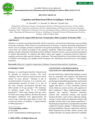 © 2020, IJPBA. All Rights Reserved 171
Available Online at www.ijpba.info
International Journal of Pharmaceutical  BiologicalArchives 2020; 11(4):171-174
ISSN 2582 – 6050
REVIEW ARTICLE
Cognition and Behavioral Effects in Epilepsy: A Review
K. Sravanthi1
*, A. Sireesha2
, K. Bhavani3
, Nayudu Teja4
1
Department of Pharmacy Practice, Narasaraopeta Institute of Pharmaceutical Sciences, Guntur, Andhra
Pradesh, India, 2
Department of Pharmacy Practice, Balaji Institute of Pharmaceutical Sciences, Warangal,
Telangana, India, 3
Department of Pharmacy Practice, Geethanjali College of Pharmacy, Rangareddy, Telangana,
India, 4
Department of Pharmaceutical Sciences, Vallabhaneni Venkatadri Institute of Pharmaceutical Sciences,
Krishna, Andhra Pradesh, India
Received: 01 August 2020; Revised: 10 September 2020; Accepted: 10 October 2020
ABSTRACT
Epilepsy is a chronic neurological disorder which is caused by various factors which may vary according
to the age of patients which results in asynchronization of neurons. Cognitive functional impairment is
mostly seen in epileptic patients compared to the general population, and the degree of its impairment
varies from one another according to the epilepsy syndrome. Behavioral changes are more seen in
epileptic people and people with drug-resistant epilepsy, frequent seizures, and associated neurological
or mental abnormalities. In children and adults, many data suggest a correlation between behavior/
cognition and some other specific epilepsy syndromes. The major predictors of such behavioral changes
in children with epilepsy are epilepsy itself, treatment, the underlying structural lesion, and epilepsy
treatment.
Keywords: Behavior, Cognitive impairment, Epilepsy, Structural abnormalities, Syndromes
INTRODUCTION
Epilepsy is a neurological disorder characterized
by episodic or recurrent seizures. The word
“epilepsy” has its origin in ancient Greece which
means “to seize, possess.” Epilepsy is due to
asynchronization of neurons. It is a chronic non-
communicable disorder of brain.[1]
.It is one of
the most common neurological disorders that
affect people of all age groups.[2]
The incidence
of epilepsy ranges from 30 to 57/100,000
population.[3]
These rates change with age, more
in infants and young children, and then decreased
throughout adulthood until approximately 60
years of age, when they again begin to raise. The
overall prevalence of epilepsy is approximately
6/1000 population.[3]
*Corresponding Author:
K. Sravanthi
E-mail:  kondramutlasravanthi@gmail.com
COGNITION AND BEHAVIORAL
CHANGES IN CHILDHOOD EPILEPSY
Several studies have reported that epileptic seizures
may be associated with cognitive and behavioral
alterations in infants and adults.[4,5]
Well-defined
psychologicalandpathologicalpatternscanbefound
in specific epilepsy syndromes. Several reports
suggest that there is a close correlation between
mood, behavior, seizure activity, and cognition in
these conditions.[6]
Many epidemiological studies
reported that cognitive functions (attention,
reaction time, emotional memory, and specific
learning disorders, such as those affecting reading,
writing, or many skills) are impaired in people with
epileptic seizures than in the general population.[7]
Psychological impairment is an important comorbid
condition of chronic epilepsy.[8]
Mental retardation,
learning disabilities, memory impairment, attention
deficit hyperactivity disorder, autism, anxiety, and
conduct disorders are greatly observed in epileptic
 