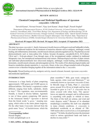 © 2021, IJPBA. All Rights Reserved 91
REVIEW ARTICLE
Chemical Composition and Medicinal Significance of Ageratum
conyzoides: A Review
Sarvesh Kumar1
, Navneet Swami2
, Vijay Jyoti Kumar1
, Ranjit Singh3
, Peeush Singhal4
1
Department of Pharmaceutical Sciences, H.N.B. Garhwal University, A Central University, Srinagar,
Garhwal, Uttarakhand, India, 2
Fresh Water Biology Unit, Department of Zoology and Biotechnology, H.N.B.
Garhwal University (A Central University), Srinagar Garhwal, Uttarakhand, India, 3
Adarsh Vijendra Institute
of Pharmaceutical Sciences ,Shobhit University Gangoh, Saharanpur, Uttar Pradesh, India, 4
Department of
Pharmaceutical Sciences (FAMS), Gurukul Kangri (Deemed to be University) Haridwar, Uttarakhand, India
Received: 09 August 2021; Revised: 30 August 2021; Accepted: 15 September 2021
ABSTRACT
The plant Ageratum conyzoides L. familyAsteraceae is locally known as billygoat weed and Sadhandhi in India.
It is used as traditional medicine for the treatment of numerous ailments such as analgesic, antifungal, wound
healing,anti-inflammatory,hemostatic,smoothmusclerelaxant,andanticoagulantactivity.Theplanthasseveral
phytoconstituents such as trans-cadina-1(6), 4-diene, hexanal, β-copaene, caryophylla-4(12), 8(13)-diene-
5-β-ol and 1, 10-di-epi-cubenol. Evan through many of the investigational studies validated its traditional
therapeutics uses, but unemployed uncharacterized crud extracts. Pharmacological activities of plant extracts
and individual phytoconstituents have discovered analgesic, antifungal, wound healing, anti-inflammatory,
hemostatic, smooth muscle relaxant, and anticoagulant activity. The results of few pharmacological studies and
bioactive metabolites already reported in A. conyzoides. Hence, in the view of huge remedial worth of the plant,
current review is therefore bringing together all the information related to the A. conyzoides.
Keywords: Wound healing activity, analgesic activity, muscle relaxant, hexanal, Ageratum conyzoides
and medicinal significance
INTRODUCTION
Asteraceae is a large family of plant comprising
approximately 1500 genera and 25,000 species in
different habitats. This family’s vegetation is rather
different, ranging from herbs, subshrubs, shrubs
to trees.[1]
This vegetation, once environmentally
friendly, is found in diverse habitats. Ageratum
is one of those genera comprising 300 species
in the Asteraceae family.[2]
Ageratum is derived
from the Greek words “a geras,” meaning non-
aging, which refers to the entire plants longevity.
On the other hand, Conyzoides derived from the
greek name “konyz” of Inulahelenium, which the
*Corresponding Author:
Peeush Singhal,
E-mail: psinghal@gkv.ac.in
plant resembles.[3]
Billy goat weed, catinga-de-
bode, agerato, white weed and Mentrasto.[4-7]
are
commonly known as Ageratum conyzoides (Linn).
In Shivalik range of India, Plant A. conyzoides
grows around 30 to 80 cm in height and has been
recorded to grow to 2 m.[8]
A. conyzoides has its
stems covered with white hairs. This species’
leaves are opposite arranged, and its inflorescence
is corymbing with purple or whitish at times.
The fruits of this herb are achene, and wind and
water disperse seeds.[9]
Because of its abundant
morphology) (variability this herb was adaptable
in many climatic conditions. A. conyzoides is
distributed worldwide at an altitude of 700–
1660 meters above sea level (m.a.s.l) in pantropical
regions.[10]
In India, the plant becomes the dominant
weed in various agricultural lands and leads to
decline in crop yields.[11]
Available Online at www.ijpba.info
International Journal of Pharmaceutical  Biological Archives 2021; 12(3):91-99
ISSN 2582 – 6050
 