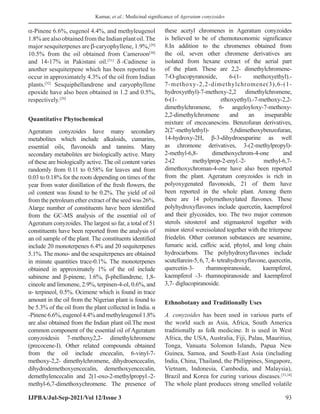 Kumar, et al.: Medicinal significance of Ageratum conyzoides
IJPBA/Jul-Sep-2021/Vol 12/Issue 3 93
α-Pinene 6.6%, eugenol 4.4%, and methyleugenol
1.8%arealsoobtainedfromtheIndianplantoil.The
major sesquiterpenes are β-caryophyllene, 1.9%,[29]
10.5% from the oil obtained from Cameroon[30]
and 14-17% in Pakistani oil.[31]
δ -Cadinene is
another sesquiterpene which has been reported to
occur in approximately 4.3% of the oil from Indian
plants.[32]
Sesquiphellandrene and caryophyllene
epoxide have also been obtained in 1.2 and 0.5%,
respectively.[29]
Quantitative Phytochemical
Ageratum conyzoides have many secondary
metabolites which include alkaloids, cumarins,
essential oils, flavonoids and tannins. Many
secondary metabolites are biologically active. Many
of these are biologically active. The oil content varies
randomly from 0.11 to 0.58% for leaves and from
0.03 to 0.18% for the roots depending on times of the
year from water distillation of the fresh flowers, the
oil content was found to be 0.2%. The yield of oil
from the petroleum ether extract of the seed was 26%.
Alarge number of constituents have been identified
from the GC-MS analysis of the essential oil of
Ageratum conyzoides. The largest so far, a total of 51
constituents have been reported from the analysis of
an oil sample of the plant. The constituents identified
include 20 monoterpenes 6.4% and 20 sequiterpenes
5.1%. The mono- and the sesquiterpenes are obtained
in minute quantities trace-0.1%. The monoterpenes
obtained in approximately 1% of the oil include
sabinene and β-pinene, 1.6%, β-phellandrene, 1,8-
cineole and limonene, 2.9%, terpinen-4-ol, 0.6%, and
α- terpineol, 0.5%. Ocimene which is found in trace
amount in the oil from the Nigerian plant is found to
be 5.3% of the oil from the plant collected in India. α
-Pinene6.6%,eugenol4.4%andmethyleugenol1.8%
are also obtained from the Indian plant oil.The most
common component of the essential oil of Ageratum
conyzoidesis 7-methoxy2,2- dimethylchromene
(precocene-I). Other related compounds obtained
from the oil include encecalin, 6-vinyl-7-
methoxy-2,2- dimethylchromene, dihydroencecalin,
dihydrodemethoxyencecalin, demethoxyencecalin,
demethylencecalin and 2(1-oxo-2-methylpropyl.-2-
methyl-6,7-dimethoxychromene. The presence of
these acetyl chromenes in Ageratum conyzoides
is believed to be of chemotaxonomic significance
8.In addition to the chromenes obtained from
the oil, seven other chromene derivatives are
isolated from hexane extract of the aerial part
of the plant. These are 2,2- dimethylchromene-
7-O-glucopyranoside, 6-(1- methoxyethyl).-
7-methoxy-2,2-dimethylchromene(3),6-(1-
hydroxyethyl)-7-methoxy-2,2 dimethylchromene,
6-(1- ethoxyethyl).-7-methoxy-2,2-
dimethylchromene, 6- angeloyloxy-7-methoxy-
2,2-dimethylchromene and an inseparable
mixture of encecanescins. Benzofuran derivatives,
2(2’-methylethyl)- 5,6dimethoxybenzofuran,
14-hydroxy-2H, β-3-dihydroeuparine as well
as chromone derivatives, 3-(2-methylpropyl)-
2-methyl-6,8- dimethoxychrom-4-one and
2-(2 methylprop-2-enyl.-2- methyl-6,7-
dimethoxychroman-4-one have also been reported
from the plant. Ageratum conyzoides is rich in
polyoxygenated flavonoids, 21 of them have
been reported in the whole plant. Among them
there are 14 polymethoxylated flavones. These
polyhydroxyflavones include quercetin, kaempferol
and their glycosides, too. The two major common
sterols sitosterol and stigmasterol together with
minor sterol wereisolated together with the triterpene
friedelin. Other common substances are sesamine,
fumaric acid, caffeic acid, phytol, and long chain
hydrocarbons. The polyhydroxyflavones include
scutellarein-5, 6, 7, 4- tetrahydroxyflavone, quercetin,
quercetin-3- rhamnopiranoside, kaempferol,
kaempferol -3- rhamnopiranoside and kaempferol
3,7- diglucopiranoside.
Ethnobotany and Traditionally Uses
A. conyzoides has been used in various parts of
the world such as Asia, Africa, South America
traditionally as folk medicine. It is used in West
Africa, the USA, Australia, Fiji, Palau, Mauritius,
Tonga, Vanuatu Solomon Islands, Papua New
Guinea, Samoa, and South-East Asia (including
India, China, Thailand, the Philippines, Singapore,
Vietnam, Indonesia, Cambodia, and Malaysia),
Brazil and Korea for curing various diseases.[33,34]
The whole plant produces strong smelled volatile
 