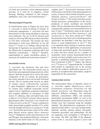 Kumar, et al.: Medicinal significance of Ageratum conyzoides
IJPBA/Jul-Sep-2021/Vol 12/Issue 3 94
oil which also possesses various pharmacological
activates. It is used for as purgative, wound
dressing, febrifuge, treatment of skin diseases,
ophthalmic, ulcer, colic, and wound dressing.[35]
Pharmacological Properties
In South-Eastern parts of Nigeria the juice from
A. conyzoides is useful in healing of wounds. In
wastewater management, A. conyzoides has been
determined to be the cheap adsorbent in removing
toxic pollutants. The use of ACLP showed good
results in removing MB and hexavalent chromium
Cr (VI) from wastewater. The powder has been
determined to work more effectively in low pH
levels.[36,37]
Ezech et al. findings showed that the
leaf powder of Ageratum can successfully remove
the effluent dye in optimum conditions (pH 4 and
adsorbent concentration = 0.06 g).[25]
therefore,
understanding its spatial distribution pattern is
necessary for medical and wastewater scientists.[37]
Insecticidal Activity
A. conyzoides has bioactivity that may have
agricultural use. The insecticidal activity may in
fact be the most important biological activity of this
species. Both the essential oil as well as the major
components of the oil, namely, the preciseness,
have been reported to have ant juvenile hormonal
activity. The oil exerted acute toxicity on adults
of cowpea weevil, Callosobruchus maculatus
F. upon fumigation. Application of oil dressing
on cowpea seed exhibited insecticidal activity
against weevil. Significant oviposition deterrence
and complete inhibition of emergence of adult
insects F1 offspring. from oil-treated beans were
evident at 2.5 to 10 μl/9.5 g beans with no adverse
physiological effect. Precocene I was found to be
4 times as active as the oil.[38]
Assays conducted in
India showed high nymphal mortality 91%. of the
oil to the Nymphs of Schistocerca gregaria.[39]
Calle
et al. showed that the hexane extract of the whole
plant showed activity against Musca domestica
larvae.[40]
Methanolic extract from fresh leaves 250
and 500 ppm. also produced deficiency of juvenile
hormone in the fourth instar of Chilo partellus, a
sorghum pest.[41]
Anti-juvenile hormonal activity
of Precocenes I and II have been demonstrated on a
variety of insects which include Sitophilus oryzae,
Thlaspida japonica, Leptocarsiachinesis[42]
and
Dysdercus flaidus.[43]
The results from these assays
include precocious metamorphosis of the larvae,
production of sterile, moribund, and dwarfish
adults.Thetwochromeneshavebeenreportedtoact
synergistically and they survived metabolism for at
least 12 days.[43]
Preliminary study on the mode of
action of precocene II on Musa domestica L. and
Luciliacaesar L. have been carried out.[44]
While
the precocenes have been seen as fourth-generation
insecticides, the drawback is that they have been
shown to cause hepatotoxicity in rats.[45,46]
This
is an important factor bearing in mind the human
health hazard in field applications of precocenes
as large-scale insecticidal agents. The mechanism
of action has been carried out by a number of
researchers. Some workers demonstrated that the
toxicity was due to a highly reactive precocene-3,4-
epoxide, a metabolite produced in insect species
from cytochrome P-450.[45,47]
Others, like Darvas
et al.,[48]
Casas et al.[49]
reported that the 3, 4 double
bond played no significant role in the toxicity
but that the oxidative dealkylation process at C7
position, as tocopherol-like antioxidants, might be
responsible for the cytotoxicity.
Antimicrobial Activity
The antimicrobial effects of ethanolic extract of
A. conyzoides against Staphylococcus aureus,
Pseudomonas aeruginosa, Escherichia coli, and
Shigella dysenteriae was determined using the
Agar-well diffusion technique. The minimum
inhibitory concentration (MIC) and minimum
bactericidal concentration (MBC) as well as the
phytochemical properties of the extract on the test
isolates were also examined using the standard
methods. The phytochemical components of the
ethanolicextractoftheA.conyzoidesincludetannin,
alkaloids, steroids, saponin, phenol, flavonoids,
triterpenes glycosides, and carbohydrate. All the
test organisms were susceptible to ≥50 mg/ml of
the extract. The MIC and MBC of the ethanolic
extract of the A. conyzoides against S. aureus and
 