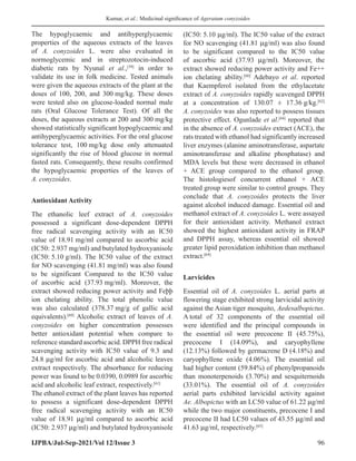 Kumar, et al.: Medicinal significance of Ageratum conyzoides
IJPBA/Jul-Sep-2021/Vol 12/Issue 3 96
The hypoglycaemic and antihyperglycaemic
properties of the aqueous extracts of the leaves
of A. conyzoides L. were also evaluated in
normoglycemic and in streptozotocin-induced
diabetic rats by Nyunaï et al.,[59]
in order to
validate its use in folk medicine. Tested animals
were given the aqueous extracts of the plant at the
doses of 100, 200, and 300 mg/kg. These doses
were tested also on glucose-loaded normal male
rats (Oral Glucose Tolerance Test). Of all the
doses, the aqueous extracts at 200 and 300 mg/kg
showed statistically significant hypoglycaemic and
antihyperglycaemic activities. For the oral glucose
tolerance test, 100 mg/kg dose only attenuated
significantly the rise of blood glucose in normal
fasted rats. Consequently, these results confirmed
the hypoglycaemic properties of the leaves of
A. conyzoides.
Antioxidant Activity
The ethanolic leef extract of A. conyzoides
possessed a significant dose-dependent DPPH
free radical scavenging activity with an IC50
value of 18.91 mg/ml compared to ascorbic acid
(IC50: 2.937 mg/ml) and butylated hydroxyanisole
(IC50: 5.10 g/ml). The IC50 value of the extract
for NO scavenging (41.81 mg/ml) was also found
to be significant Compared to the IC50 value
of ascorbic acid (37.93 mg/ml). Moreover, the
extract showed reducing power activity and Feþþ
ion chelating ability. The total phenolic value
was also calculated (378.37 mg/g of gallic acid
equivalents).[60]
Alcoholic extract of leaves of A.
conyzoides on higher concentration possesses
better antioxidant potential when compare to
reference standard ascorbic acid. DPPH free radical
scavenging activity with IC50 value of 9.3 and
24.8 μg/ml for ascorbic acid and alcoholic leaves
extract respectively. The absorbance for reducing
power was found to be 0.0390, 0.0989 for ascorbic
acid and alcoholic leaf extract, respectively.[61]
The ethanol extract of the plant leaves has reported
to possess a significant dose-dependent DPPH
free radical scavenging activity with an IC50
value of 18.91 μg/ml compared to ascorbic acid
(IC50: 2.937 μg/ml) and butylated hydroxyanisole
(IC50: 5.10 μg/ml). The IC50 value of the extract
for NO scavenging (41.81 μg/ml) was also found
to be significant compared to the IC50 value
of ascorbic acid (37.93 μg/ml). Moreover, the
extract showed reducing power activity and Fe++
ion chelating ability.[60]
Adebayo et al. reported
that Kaempferol isolated from the ethylacetate
extract of A. conyzoides rapidly scavenged DPPH
at a concentration of 130.07 ± 17.36 g/kg.[62]
A. conyzoides was also reported to possess tissues
protective effect. Ogunlade et al.[64]
reported that
in the absence of A. conyzoides extract (ACE), the
rats treated with ethanol had significantly increased
liver enzymes (alanine aminotransferase, aspartate
aminotransferase and alkaline phosphatase) and
MDA levels but these were decreased in ethanol
+ ACE group compared to the ethanol group.
The histologiesof concurrent ethanol + ACE
treated group were similar to control groups. They
conclude that A. conyzoides protects the liver
against alcohol induced damage. Essential oil and
methanol extract of A. conyzoides L. were assayed
for their antioxidant activity. Methanol extract
showed the highest antioxidant activity in FRAP
and DPPH assay, whereas essential oil showed
greater lipid peroxidation inhibition than methanol
extract.[64]
Larvicides
Essential oil of A. conyzoides L. aerial parts at
flowering stage exhibited strong larvicidal activity
against the Asian tiger mosquito, Aedesalbopictus.
A total of 32 components of the essential oil
were identified and the principal compounds in
the essential oil were precocene II (45.75%),
precocene I (14.09%), and caryophyllene
(12.13%) followed by germacrene D (4.18%) and
caryophyllene oxide (4.06%). The essential oil
had higher content (59.84%) of phenylpropanoids
than monoterpenoids (3.70%) and sesquiternoids
(33.01%). The essential oil of A. conyzoides
aerial parts exhibited larvicidal activity against
Ae. Albopictus with an LC50 value of 61.22 μg/ml
while the two major constituents, precocene I and
precocene II had LC50 values of 43.55 μg/ml and
41.63 μg/ml, respectively.[65]
 