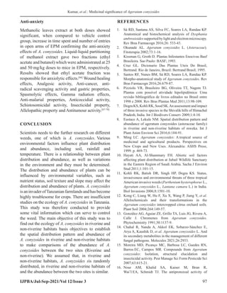 Kumar, et al.: Medicinal significance of Ageratum conyzoides
IJPBA/Jul-Sep-2021/Vol 12/Issue 3 97
Anti-anxiety
Methanolic leaves extract at both doses showed
significant, when compared to vehicle control
group, increase in time spent and number of entries
in open arms of EPM confirming the anti-anxiety
effects of A. conyzoides. Liquid-liquid partitioning
of methanol extract gave two fractions (ethyl
acetate and butanol) which were administrated at 25
and 50 mg/kg doses to mice in EPM, respectively.
Results showed that ethyl acetate fraction was
responsible for anxiolytic effects.[66]
Wound healing
effects, Analgesic activity, Anti-cancer, anti-
radical scavenging activity and gastric properties,
Spasmolytic effects, Gamma radiation effects,
Anti-malarial properties, Anticoccidial activity,
Schistosomicidal activity, Insecticidal property,
Allelopathic property and Antitumour activity.[67-70]
CONCLUSION
Scientists needs to the further research on different
weeds, one of which is A. conyzoides. Various
environmental factors influence plant distribution
and abundance, including soil, rainfall and
temperature. There is a relationship between plant
distribution and abundance, as well as variations
in the environment and they must be determined.
The distribution and abundance of plants can be
influenced by environmental variables, such as
nutrient status, soil texture and slope may affect the
distribution and abundance of plants. A. conyzoides
isaninvaderofTanzanianfarmlandsandhasbecome
highly troublesome for crops. There are insufficient
studies on the ecology of A. conyzoides in Tanzania.
This study was therefore conducted to provide
some vital information which can serve to control
the weed. The main objective of this study was to
find out the ecology of A. conyzoides in riverine and
non-riverine habitats basis objectives to establish
the spatial distribution pattern and abundance of
A. conyzoides in riverine and non-riverine habitats
to make comparisons of the abundance of A.
conyzoides between the two sites (Riverine and
non-riverine). We assumed that, in riverine and
non-riverine habitats, A. conyzoides sis randomly
distributed, in riverine and non-riverine habitats of
and the abundance between the two sites is similar.
REFERENCES
1. Sá RD, Santana AS, Silva FC, Soares LA, Randau KP.
Anatomical and histochemical analysis of Dysphania
ambrosioidessupportedbylightandelectronmicroscopy.
Rev Bras Farmacogn 2016;26: 533-43.
2. Okunade AL. Ageratum conyzoides L. (Asteraceae).
Fitoterapia 2002;73:1-16.
3. Kissman G, Groth D. Plantas Infestantes Enocivas Basf
Brasileira. Sao Paulo: BASF; 1993.
4. Cruz GL. Dicionario Das Plantas Uteis Do Brasil,
Bertrand. Rio de Janeiro, Brazil: Bertrand Brasil; 1995.
5. Santos RF, Nunes BM, Sá RD, Soares LA, Randau KP.
Morpho-anatomical study of Ageratum conyzoides. Rev
Bras Farmacogn 2016;26:679-87.
6. Pizziolo VR, Brasileiro BG, Oliveira TT, Nagem TJ.
Plantas com possível atividade hipolipidêmica: Uma
revisão bibliográfica de livros editados no Brasil entre
1998 e 2008. Rev Bras Plantas Med 2011;13:98-109.
7. Dogra KS, Kohli RK, Sood SK.An assessment and impact
of three invasive species in the Shivalik hills of Himachal
Pradesh, India. Int J Biodivers Conserv 2009;1:4-10.
8. Eustace A, Lekule NM. Spatial distribution pattern and
abundance of ageratum conyzoides (asteraceae family)
in riverine and non-riverine habitats of mweka. Int J
Plant Anim Environ Sci 2016;6:184-91.
9. Ming LC. Ageratum conyzoides: A tropical source of
medicinal and agricultural products. Perspectives on
New Crops and New Uses. Alexandria: ASHS Press;
1999. p. 469-73.
10. Hayati AA, Al-Shammary FH. Abiotic soil factors
affecting plant distribution at Jubail Wildlife Sanctuary
in the Eastern Region of Saudi Arabia. Sacha J Environ
Stud 2011;1:101-15.
11. Kohli RK, Batish DR, Singh HP, Dogra KS. Status,
invasiveness and environmental threats of three tropical
American invasive weeds (Parthenium hysterophorus L.,
Ageratum conyzoides L., Lantana camara L.) in India.
Biol Invasions 2006;8:1501-10.
12. Kong C, Liang W, Hu F, Xu X, Wang P, Jiang Y, et al.
Allelochemicals and their transformations in the
Ageratum conyzoides intercropped citrus orchard soils.
Plant Soil 2004;264:149-57.
13. González AG, Aguiar ZE, Grillo TA, Luis JG, Rivera A,
Calle J. Chromenes from Ageratum conyzoides.
Phytochemistry 1991;30:1137-9.
14. Chahal R, Nanda A, Akkol EK, Sobarzo-Sánchez E,
Arya A, Kaushik D, et al. Ageratum conyzoides L. And
its secondary metabolites in the management of different
fungal pathogens. Molecules 2021;26:2933.
15. Moreira MD, Picanço MC, Barbosa LC, Guedes RN,
Barros EC, Campos MR. Compounds from Ageratum
conyzoides: Isolation, structural elucidation and
insecticidal activity. Pest Manage Sci Form Pesticide Sci
2007;63:615-21.
16. Nour AM, Khalid SA, Kaiser M, Brun R,
Wai’l EA, Schmidt TJ. The antiprotozoal activity of
 