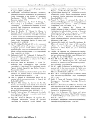 Kumar, et al.: Medicinal significance of Ageratum conyzoides
IJPBA/Jul-Sep-2021/Vol 12/Issue 3 99
isomerase deficiency as a cause of hydrops fetalis.
N Engl J Med 1987;316:258-61.
47. Hammond AL. Environmental Indicators: A Systematic
Approach to Measuring and Reporting on Environmental
Policy Performance in the Context of Sustainable
Development. Vol. 36. Washington, DC: World
Resources Institute; 1995.
48. Darvas B, Jászberényi JC, Tímár T, Fónagy A.
Toxic activity of 2, 2-dimethyl-3, 4-dichloro-and 2,
2-dimethyl-[1, 2, 3]-selenadiazolo-chromenes on Pieris
brassicae and Leptinotarsa decemlineata Larvae.
J Pestic Sci 1993;18:277-80.
49. Casas L, Treuillet S, Valencia B, Llanos A,
Castañeda B Jr. Low-cost uncalibrated video-based tool
for tridimensional reconstruction oriented to assessment
of chronic wounds. In: 10th
International Symposium on
Medical Information Processing andAnalysis. Vol. 9287.
United States: International Society for Optics and
Photonics; 2015. p. 928711.
50. Ojo OA, Oladipo SO, Odelade KA. In vitro assessment
of fungicidal activity of Ageratum conyzoides and
Cybopogon flexuosus weed extracts against some
phytopathogenic fungi associated with fruit rot of water
melon (Citrullus lunatus (Thunb.)). Arch Phytopathol
Plant Protect 2014;47:2421-8.
51. Budiman A, Aulifa DL, Ferdiansyah R, Budiman AN,
Azizah AN, Yuliana A. L. Ethanol extract and Ageratum
Conyzoides L ethanol extract as antiacne. Res J Pharm
Biol Chem Sci 2017;8:37-42.
52. Wuyep PA, Musa HD, Ezemokwe GC, Nyam DD,
SilaGyang MD. Phytochemicals from Ageratum
conyzoides L. Extracts and Their Antifungal Activity
Against Virulent Aspergillus spp. Berlin, Germany:
ResearchGate; 2017.
53. Mitra PK. Comparative evaluation of anti gastric ulcer
activity of root, stem and leaves of Amaranthus spinosus
Linn. in rats. Int J Herbal Med 2013;1:22-9.
54. Osho A, Adetunji T. Antimicrobial activity of the
essential oil of Ageratum conyzoides L. Asian J Sci
Technol 2011;2:1-5.
55. Akinyemi KO, Oladapo O, Okwara CE, Ibe CC,
Fasure KA. Screening of crude extracts of six medicinal
plants used in South-West Nigerian unorthodox medicine
for anti-methicillin resistant Staphylococcus aureus
activity. BMC Complement Altern Med 2005;5:1-7.
56. Satyal P, Poudel A, Setzer WN. Variation in the volatile
phytochemistry of Ageratum conyzoides. Am J Essent
Oil Nat Prod 2018;6:07-10.
57. Ajayi OE, Awala SI, Okogbue FN, Ogunleye AG,
Olaleye BF. Antibacterial efficacy of Ageratum
conyzoides on Salmonella species isolated from
suspected typhoid fever patients in Akure Metropolis,
Nigeria. J Adv Med Pharm Sci 2016;6:1-9.
58. Agunbiade OM, Ogunleye OV. Constraints to exclusive
breastfeeding practice among breastfeeding mothers
in Southwest Nigeria: Implications for scaling up. Int
Breastfeed J 2012;7:1-10.
59. Nyunaï N, Njikam N, Abdenneb E, Mbafor J,
Lamnaouer D. Hypoglycaemic and antihyperglycaemic
activity of Ageratum conyzoides L. in rats. Afr J Tradit
Complement Altern Med 2009;6:123-30.
60. Hossain H, Karmakar UK, Biswas SK,
Shahid-Ud-Daula AF, Jahan IA,Adnan T, Chowdhury A.
Antinociceptive and antioxidant potential of the crude
ethanol extract of the leaves of Ageratum conyzoides
grown in Bangladesh. Pharm Biol 2013;51:893-8.
61. Leaves L, Leaves L. Antioxidant activity by DPPH
radical scavenging method of Ageratum conyzoides. Am
J Ethnomed 2014;1:244-9.
62. Adebayo AH, Abolaji AO, Opata TK, Adegbenro IK.
Effects of ethanolic leaf extract of Chrysophyllum
albidum G. on biochemical and haematological
parameters of albino Wistar rats. Afr J Biotechnol
2010;9:2145-50.
63. Oloyede GK, Ogunlade AO. Phytochemical screening,
antioxidant, antimicrobial and toxicity activities of polar
and non-polar extracts of Albizia zygia (DC) stem-bark.
Ann Res Rev Biol 2013;3:1020-31.
64. Patil RP, Nimbalkar MS, Jadhav UU, Dawkar VV,
Govindwar SP. Antiaflatoxigenic and antioxidant
activity of an essential oil from Ageratum conyzoides L.
J Sci Food Agric 2010;90:608-14.
65. Liu XC, Liu ZL. Evaluation of larvicidal activity of the
essential oil of Ageratum conyzoides L. Aerial parts
and its major constituents against Aedes albopictus.
J Entomol Zool Stud 2014;2:345-50.
66. Kaur R, Kaur S. Anxiolytic potential of methanol extract
from Ageratum conyzoides Linn Leaves. Pharmacogn J
2015;7:236-41.
67. Keddy P. Plants and Vegetation: Origins, Processes,
Consequences. Cambridge: Cambridge University
Press; 2007.
68. Medinski T. Soil Chemical and Physical Properties and
Their Influence on the Plant Species Richness of Arid
South-West Africa, Doctoral Dissertation. Stellenbosch:
University of Stellenbosch; 2007.
69. Hayati AA, Al-Shammary FH. Abiotic soil factors
affecting plant distribution at Jubail Wildlife Sanctuary
in the Eastern Region of Saudi Arabia. Sacha J Environ
Stud 2011;1:101-15.
70. WoodwardFI,WoodwardFI.ClimateandPlantDistribution.
Cambridge: Cambridge University Press; 1987.
 