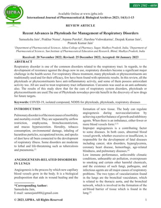 © 2023, IJPBA. All Rights Reserved 1
REVIEW ARTICLE
Recent Advances in Phytoleads for Management of Respiratory Disorders
Sameeksha Jain1
, Prakhar Nema1
, Arpana Purohit1
, Harshna Vishwakarma1
, Deepak Kumar Jain2
,
Prateek Kumar Jain1
1
Department of Pharmaceutical Sciences, Adina College of Pharmacy, Sagar, Madhya Pradesh, India, 2
Department of
Pharmaceutical Sciences, Sun Institute of Pharmaceutical Education and Research, Bhind, Madhya Pradesh, India
Received: 20 November 2022; Revised: 25 December 2022; Accepted: 04 January 2023
ABSTRACT
Respiratory disorder is one of the common disorders related to the respiratory tract. In regards, to the
development of resistance against the drugs now in use, respiratory disorders become a significant major
challenge in the health sector. For respiratory illness treatment, many phytoleads or phytoconstituents are
traditionally used and for their efficacy, few have been found with optimistic results. In this review, all the
phytoleads or phytoconstituents have anti-inflammatory activity, and some of them possess antioxidant
activity too. All are used to treat respiratory tract inflammation. Curcumin was used as an anti-asthmatic
also. The results of this study show that for the cure of respiratory system disorders, phytoleads or
phytoconstituents are used.The use of Phytoleads nowadays provide benefit in the discovery of new drugs
for future targets.
Keywords: COVID-19, isolated compound, NDDS for phytoleads, phytoleads, respiratory diseases
INTRODUCTION
Pulmonarydisorderisofthemostcausesofmorbidity
and mortality overall. They are separated by airflow
restriction, emphysema, bronchoconstriction,
and mucus hypersecretion. Heredity, tobacco
consumption, environmental damage, inhaling of
hazardous particles, occupational toxins, and specks
of dust have all been connected to the development
of respiratory illness. Some disorders are moderate
to lethal and life-threatening such as tuberculosis
and pneumonia.[1]
ANGIOGENESIS-RELATED DISORDERS
IN LUNGS
Angiogenesis is the process by which new capillary
blood vessels grow in the body. It is a biological
predisposition that aids in wound healing and the
formation of new tissue. The body can regulate
angiogenesis during neovascularization by
achievingaperfectbalanceofgrowthandinhibitory
agents. When there is an imbalance, either fewer or
more blood vessels form.[2,3]
Improper angiogenesis is a contributing factor
to some diseases. In both cases, abnormal blood
vessel growth, whether excessive or insufficient, is
responsible for the development of fatal diseases
including cancer, skin disorders, hyperglycemia,
coronary heart disease, hemorrhage, age-related
blindness, and pulmonary diseases.[4]
Low immune performance, unfavorable climatic
conditions, unbearable air pollution, overexposure
to smoking and certain other harmful chemicals,
and the existence of such fungi, pathogens, and
infectious agents are all major causes of respiratory
problems. The two types of vascularization found
in the lungs are the bronchial vasculature, which
is related to the thoracic aorta, and the bronchial
network, which is involved in the formation of the
airblood barrier of tissue which is found in the
lung.[5]
Available Online at www.ijpba.info
International Journal of Pharmaceutical  Biological Archives 2023; 14(1):1-13
ISSN 2582 – 6050
*Corresponding Author:
Sameeksha Jain,
E-mail: sameejain888@gmail.com
 