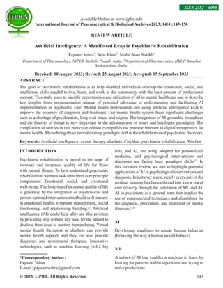 © 2023, IJPBA. All Rights Reserved 143
REVIEW ARTICLE
Artificial Intelligence: A Manifested Leap in Psychiatric Rehabilitation
Payaam Vohra1
, Saba Khan2
, Mohd Anas Shaikh2
1
Department of Pharmacology, NIPER, Mohali, Punjab, India, 2
Department of Pharmaceutics, HKCP, Mumbai,
Maharashtra, India.
Received: 08 August 2023; Revised: 25 August 2023; Accepted: 05 September 2023
ABSTRACT
The goal of psychiatric rehabilitation is to help disabled individuals develop the emotional, social, and
intellectual skills needed to live, learn, and work in the community with the least amount of professional
support. This study aims to identify opportunities and utilization of AI in mental healthcare and to describe
key insights from implementation science of potential relevance to understanding and facilitating AI
implementation in psychiatric care. Mental health professionals are using artificial intelligence (AI) to
improve the accuracy of diagnosis and treatment. Our mental health system faces significant challenges
such as a shortage of psychiatrists, long wait times, and stigma. The integration of AI-grounded procedures
and the Internet of things is very important in the advancement of smart and intelligent paradigms. The
compilation of articles in this particular edition exemplifies the promise inherent in digital therapeutics for
mental health.AI can bring about a revolutionary paradigm shift in the rehabilitation of psychiatric disorders.
Keywords: Artificial intelligence, avatar therapy, chatbots, CogMed, psychiatric rehabilitation, Woebot
INTRODUCTION
Psychiatric rehabilitation is rooted in the hope of
recovery and increased quality of life for those
with mental illness. To best understand psychiatric
rehabilitation,wemustlookatthethreecoreprinciple
components: Emotional, social, and vocational
well-being. The fostering of increased quality of life
is generated by the integration of psychosocial and
person-centeredinterventionsthatbuildskillmastery
in emotional health, symptom management, social
functioning, and relationship building.[1]
Artificial
intelligence (AI) could help alleviate this problem
by providing help without any need for the patient to
disclose their issue to another human being. Virtual
mental health therapists or chatbots can provide
mental health support, and they can also provide
diagnoses and recommend therapies. Innovative
technologies, such as machine learning (ML), big
*Corresponding Author:
Payaam Vohra
E-mail: payaamvohra@gmail.com
data, and AI, are being adopted for personalized
medicine, and psychological interventions and
diagnoses are facing huge paradigm shifts.[2]
In
this literature review, we aim to highlight potential
applications ofAI in psychological interventions and
diagnosis. In just over a year, nearly every part of the
medical industry has been ushered into a new era of
care delivery through the utilization of ML and AI.
AI in psychiatry is a general term that implies the
use of computerized techniques and algorithms for
the diagnosis, prevention, and treatment of mental
illnesses.[3,4]
AI
Developing machines to mimic human behavior
(behaving the way a human would behave).
ML
A subset of AI that enables a machine to learn by
looking for patterns within algorithms and trying to
make predictions.
Available Online at www.ijpba.info
International Journal of Pharmaceutical  BiologicalArchives 2023; 14(4):143-150
ISSN 2582 – 6050
 