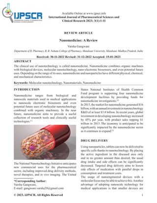 © 2023, IJPSCR. All Rights Reserved 1
REVIEW ARTICLE
Nanomedicine: A Review
Varsha Gangwani
Department of B. Pharmacy, B. R. Nahata College of Pharmacy, Mandsaur University, Mandsaur, Madhya Pradesh, India
Received: 30-11-2022 Revised: 31-12-2022 Accepted: 15-01-2023
ABSTRACT
The clinical use of nanotechnology is called nanomedicine. Nanomedicine combines organic machines
with biological devices, molecular nanotechnology, nano-electronic biosensors, and even potential future
uses. Depending on the range of its uses, nanomedicine and nanoparticles have different physical, chemical,
and mechanical characteristics.
Keywords: Molecular nanotechnology, Nanomaterials, Nanomedicine
INTRODUCTION
Nanomedicine ranges from biological and
nanoscale materials used in medical applications
to nanoscale electronic biosensors and even
potential future uses of molecular nanotechnology
combined with organic machinery. In the near
future, nanomedicine aims to provide a useful
collection of research tools and clinically useful
technologies.[1]
The National Nanotechnology Initiative anticipates
new commercial uses for the pharmaceutical
sector, including improved drug delivery methods,
novel therapies, and in vivo imaging. The United
*Corresponding Author:
Varsha Gangwani,
E-mail: gangwani.varsha20@gmail.com
States National Institutes of Health Common
Fund program is supporting four nanomedicine
development facilities by providing funds for
nanomedicine investigations.[2]
In 2015, the market for nanomedicine generated $16
billion,withanannualinvestmentinnanotechnology
RD of at least $3.8 billion. In recent years, global
investment in developing nanotechnology increased
by 45% per year, with product sales topping $1
trillion in 2013. The economy is anticipated to be
significantly impacted by the nanomedicine sector
as it continues to expand.[3]
DRUG DELIVERY
Using nanoparticles, tablets can now be delivered to
specific cells thanks to nanotechnology. By placing
the active ingredient in the diseased area only
and in no greater amount than desired, the usual
drug intake and side effects can be significantly
decreased. Targeted drug delivery aims to lessen
side effects of medication with parallel drops in
consumption and treatment costs.
The usage of nanoengineered devices with a
molecularfocusmaybeabletoachievethis.Another
advantage of adopting nanoscale technology for
medical applications is that smaller devices are
Available Online at www.ijpscr.info
International Journal of Pharmaceutical Sciences and
Clinical Research 2023; 3(1):1-11
 