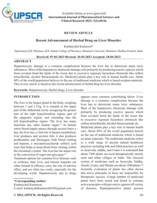 © 2023, IJPSCR. All Rights Reserved 60
REVIEW ARTICLE
Recent Advancement of Herbal Drug on Liver Disorder
Kanhaiyalal Kumawat*
Department of B. Pharmacy, B.R. Nahata College of Pharmacy, Mandsaur University, Mandsaur, Madhya Pradesh, India
Received: 07-03-2023 Revised: 26-03-2023 Accepted: 18-04-2023
ABSTRACT
Hepatotoxicity damage is a common complication because the liver has to detoxicate many toxic
substances. Most of the hepatotoxic chemicals damage cells primarily by producing reactive species which
from covalent bond the lipids of the tissue due to excessive exposure hazardous chemicals like carbon
tetrachloride, alcohol thioacetamide etc. Medicinal plants play a key role in human health care. About
80% of the world population believes in the use of traditional medicine which is based on plant materials.
This review article is based on the recent advancement of herbal drug for liver disorder.
Keywords: Hepatotoxicity, Herbal drugs, Liver disorder
INTRODUCTION
The liver is the largest gland in the body, weighing
between 1 and 2.3 kg. It is situated in the upper
part of the abdominal cavity occupying the greater
part of the right hypochondriac region, part of
the epigastric region, and extending into the
left hypochondriac region. The liver has many
functions any other human organ.[1]
In human
entire blood supply passes through several times a
day, the liver has a vital role in human metabolism,
liver produces and secretes bile, it also produces
prothrombin and fibrinogen, both blood clotting
and heparin, a mucopolysaccharide sulfuric acid
ester that helps to keep blood from clotting within
the circulatory system. The liver has the major role
in the conversion of sugar into glycogen.[1]
Treatment options for common liver diseases such
as cirrhosis, fatty liver, and chronic hepatitis are
often limited in efficacy, carry the risk of adverse
effect, and are often too costly, especially for the
developing world. Hepatotoxicity due to drugs
*Corresponding Author:
Kanhaiyalal Kumawat,
E-mail: kanhaiyalalkumawat8349@gmail.com
appears most common contributing factor. Liver
damage is a common complication because the
liver has to detoxicate many toxic substances.
Most of the hepatotoxic chemicals damage cells
primarily by producing reactive species which
from covalent bond the lipids of the tissue due
to excessive exposure hazardous chemicals like
carbon tetrachloride, alcohol thioacetamide etc.
Medicinal plants play a key role in human health
care. About 80% of the world population beliefs
on the use of traditional medicine which is based
on plant materials. The traditional medicine refers
to a wide range of ancient natural healthcare
practices including folk and tribal practices as well
as Ayurveda, siddha, and Unani it is estimated that
about 7500 plants are used therapeutically mostly
rural and tribal villages of India. The classical
system of medicines such as Ayurveda, Siddha,
Amchi, Unani, and Tibetan use about 1200 plants.[2]
Scientific evaluation of plants has often shown
that active principles in these are responsible for
therapeutic success. A large number of medicinal
plants have been tested and found to contains
active principles with preventive against off variety
of diseases. Hepatoprotective plants possess
Available Online at www.ijpscr.info
International Journal of Pharmaceutical Sciences and
Clinical Research 2023; 3(2):60-66
 