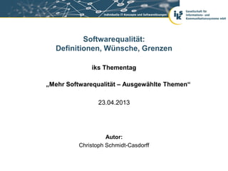 Softwarequalität:
  Definitionen, Wünsche, Grenzen

              iks Thementag

„Mehr Softwarequalität – Ausgewählte Themen“

                 23.04.2013




                    Autor:
          Christoph Schmidt-Casdorff
 