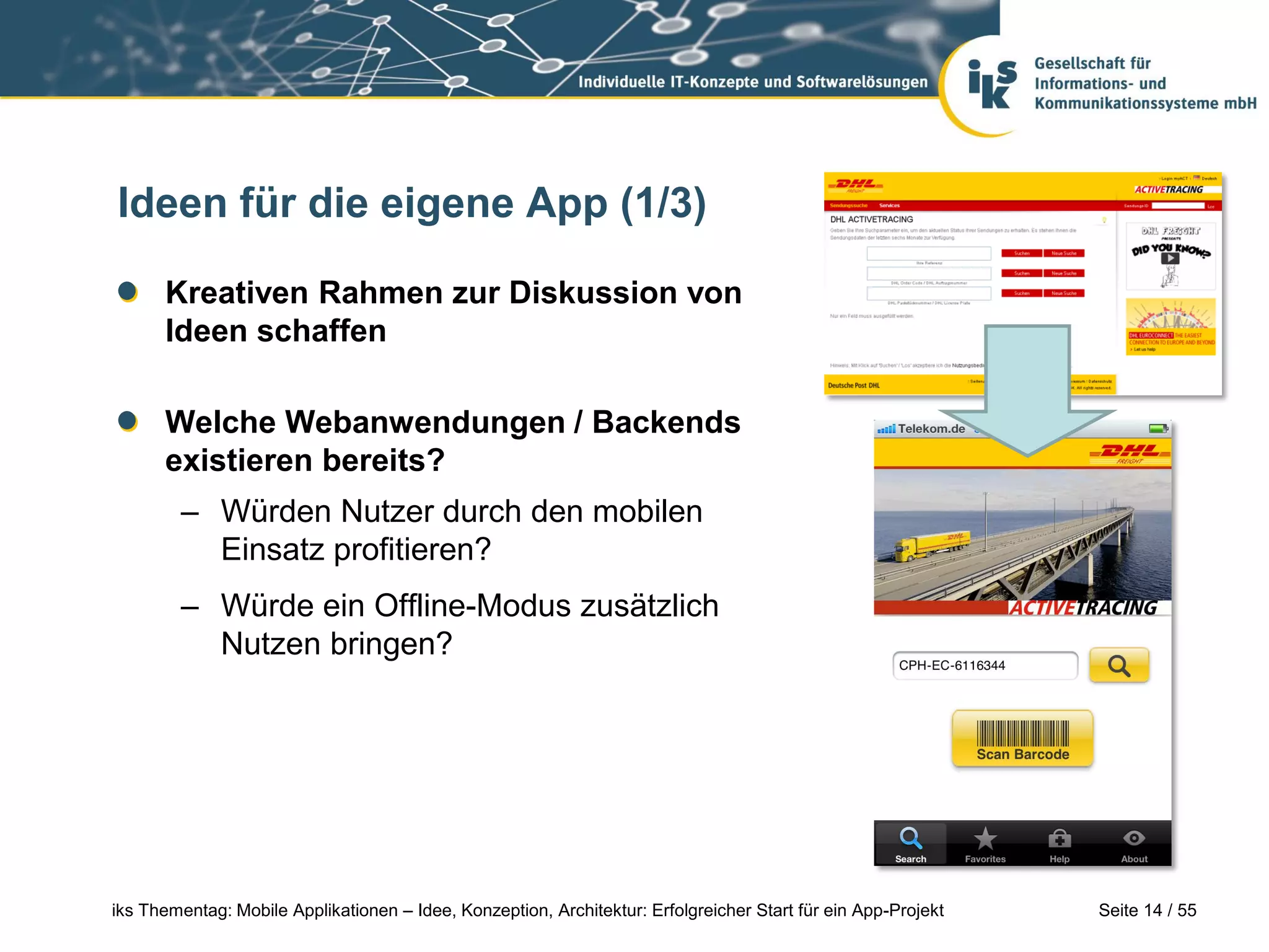 Seite 14 / 55iks Thementag: Mobile Applikationen – Idee, Konzeption, Architektur: Erfolgreicher Start für ein App-Projekt
Ideen für die eigene App (1/3)
Kreativen Rahmen zur Diskussion von
Ideen schaffen
Welche Webanwendungen / Backends
existieren bereits?
– Würden Nutzer durch den mobilen
Einsatz profitieren?
– Würde ein Offline-Modus zusätzlich
Nutzen bringen?
 