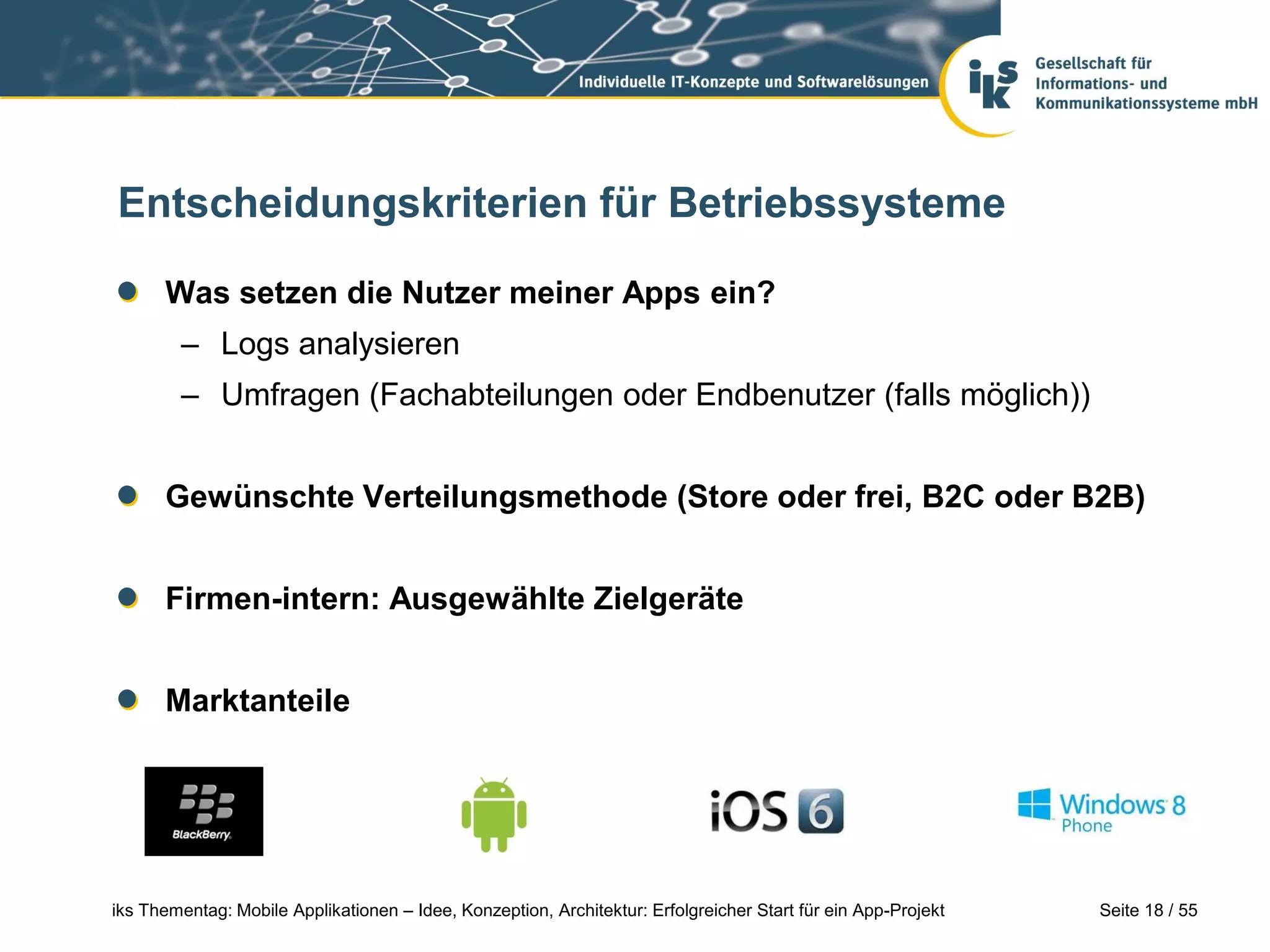 Seite 18 / 55iks Thementag: Mobile Applikationen – Idee, Konzeption, Architektur: Erfolgreicher Start für ein App-Projekt
Entscheidungskriterien für Betriebssysteme
Was setzen die Nutzer meiner Apps ein?
– Logs analysieren
– Umfragen (Fachabteilungen oder Endbenutzer (falls möglich))
Gewünschte Verteilungsmethode (Store oder frei, B2C oder B2B)
Firmen-intern: Ausgewählte Zielgeräte
Marktanteile
 