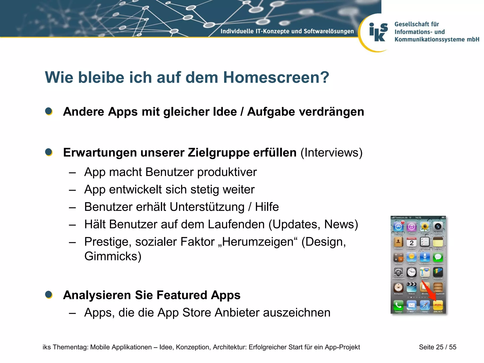 Seite 25 / 55iks Thementag: Mobile Applikationen – Idee, Konzeption, Architektur: Erfolgreicher Start für ein App-Projekt
Wie bleibe ich auf dem Homescreen?
Andere Apps mit gleicher Idee / Aufgabe verdrängen
Erwartungen unserer Zielgruppe erfüllen (Interviews)
– App macht Benutzer produktiver
– App entwickelt sich stetig weiter
– Benutzer erhält Unterstützung / Hilfe
– Hält Benutzer auf dem Laufenden (Updates, News)
– Prestige, sozialer Faktor „Herumzeigen“ (Design,
Gimmicks)
Analysieren Sie Featured Apps
– Apps, die die App Store Anbieter auszeichnen
 