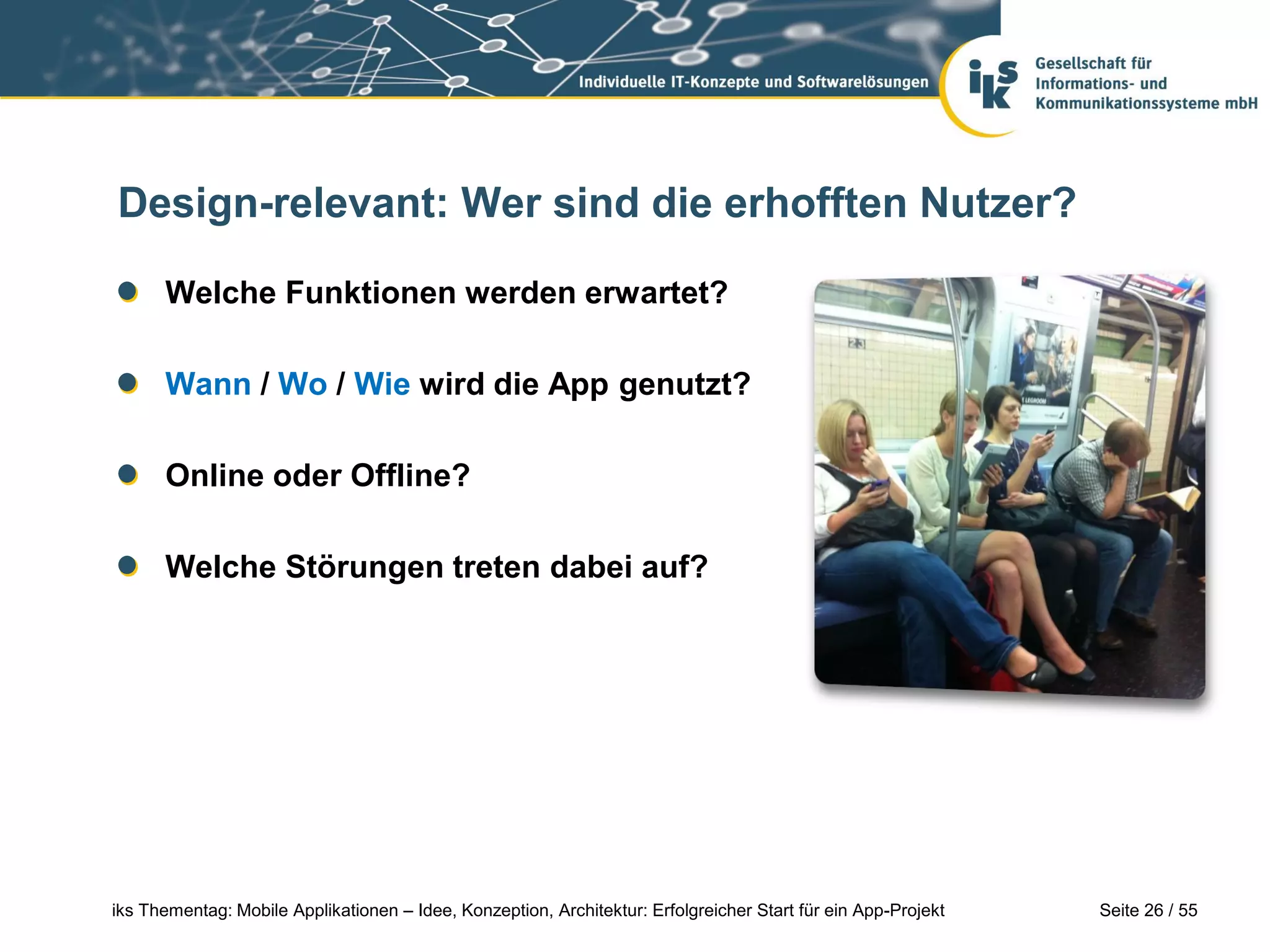 Seite 26 / 55iks Thementag: Mobile Applikationen – Idee, Konzeption, Architektur: Erfolgreicher Start für ein App-Projekt
Design-relevant: Wer sind die erhofften Nutzer?
Welche Funktionen werden erwartet?
Wann / Wo / Wie wird die App genutzt?
Online oder Offline?
Welche Störungen treten dabei auf?
 