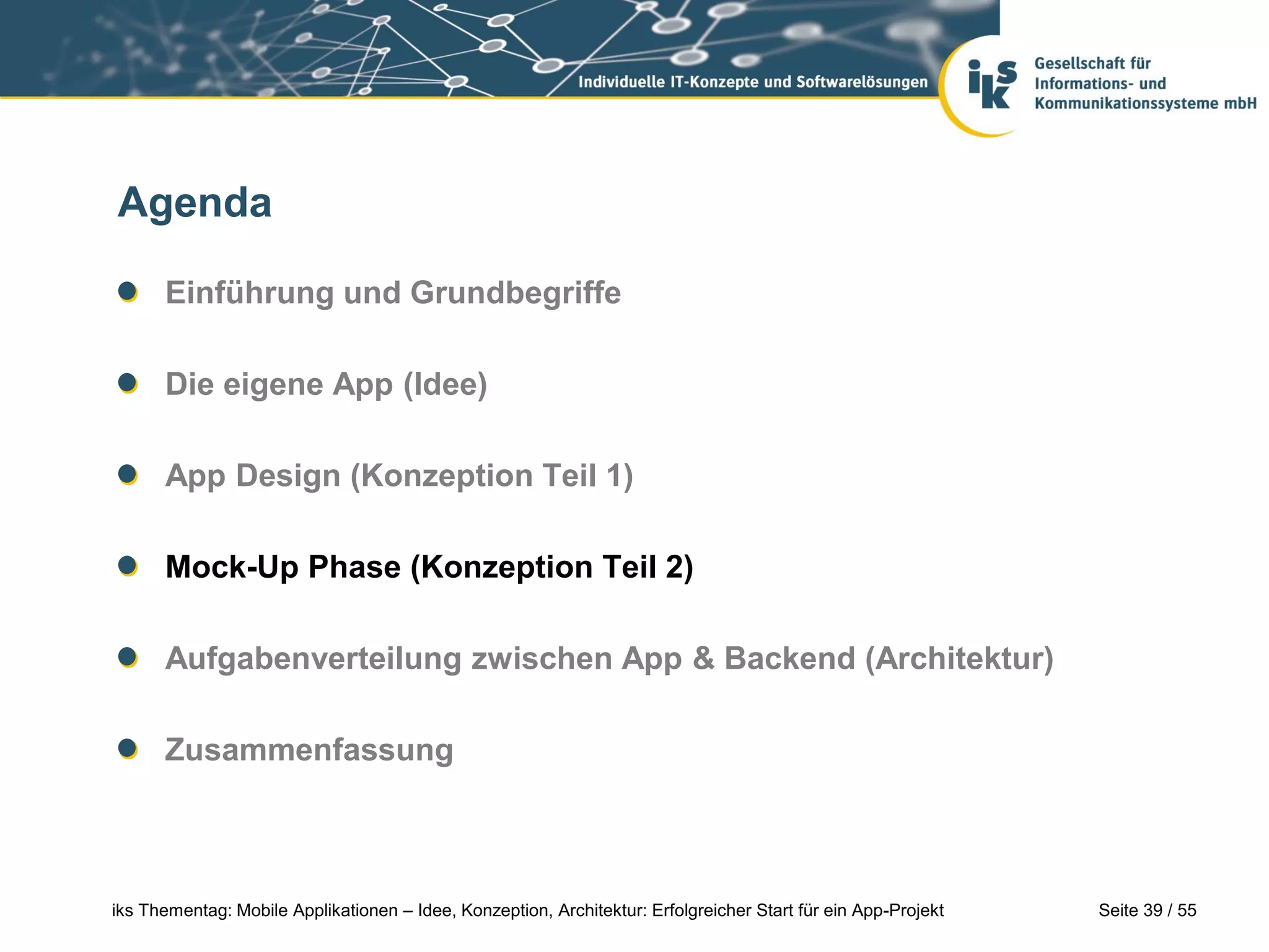 Seite 39 / 55iks Thementag: Mobile Applikationen – Idee, Konzeption, Architektur: Erfolgreicher Start für ein App-Projekt
Agenda
Einführung und Grundbegriffe
Die eigene App (Idee)
App Design (Konzeption Teil 1)
Mock-Up Phase (Konzeption Teil 2)
Aufgabenverteilung zwischen App & Backend (Architektur)
Zusammenfassung
 