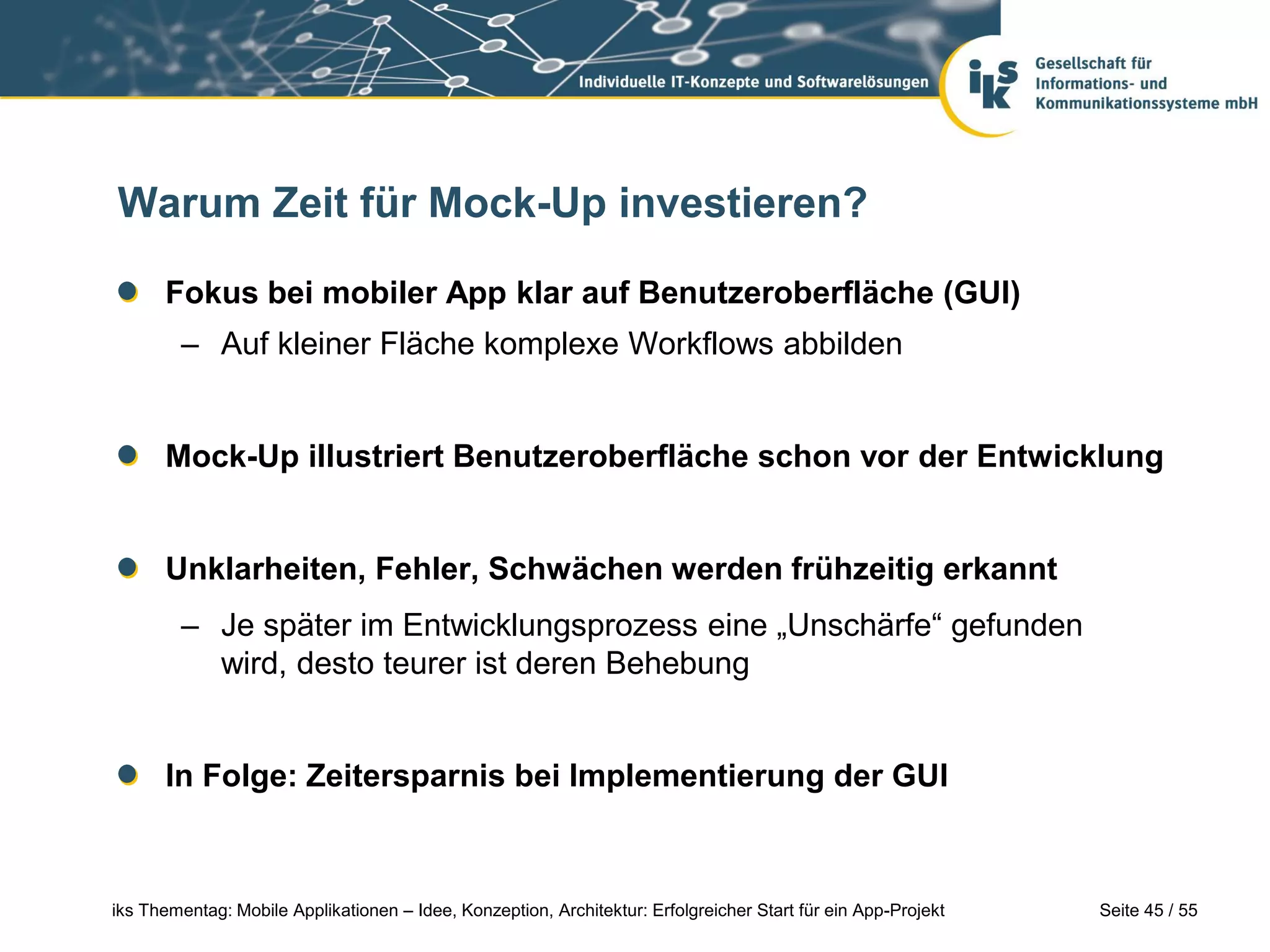 Seite 45 / 55iks Thementag: Mobile Applikationen – Idee, Konzeption, Architektur: Erfolgreicher Start für ein App-Projekt
Warum Zeit für Mock-Up investieren?
Fokus bei mobiler App klar auf Benutzeroberfläche (GUI)
– Auf kleiner Fläche komplexe Workflows abbilden
Mock-Up illustriert Benutzeroberfläche schon vor der Entwicklung
Unklarheiten, Fehler, Schwächen werden frühzeitig erkannt
– Je später im Entwicklungsprozess eine „Unschärfe“ gefunden
wird, desto teurer ist deren Behebung
In Folge: Zeitersparnis bei Implementierung der GUI
 