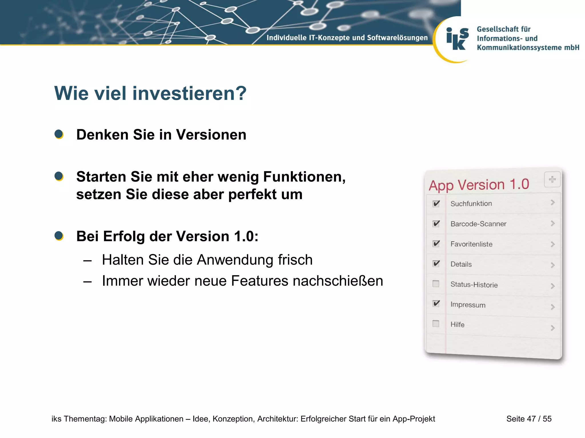Seite 47 / 55iks Thementag: Mobile Applikationen – Idee, Konzeption, Architektur: Erfolgreicher Start für ein App-Projekt
Wie viel investieren?
Denken Sie in Versionen
Starten Sie mit eher wenig Funktionen,
setzen Sie diese aber perfekt um
Bei Erfolg der Version 1.0:
– Halten Sie die Anwendung frisch
– Immer wieder neue Features nachschießen
 