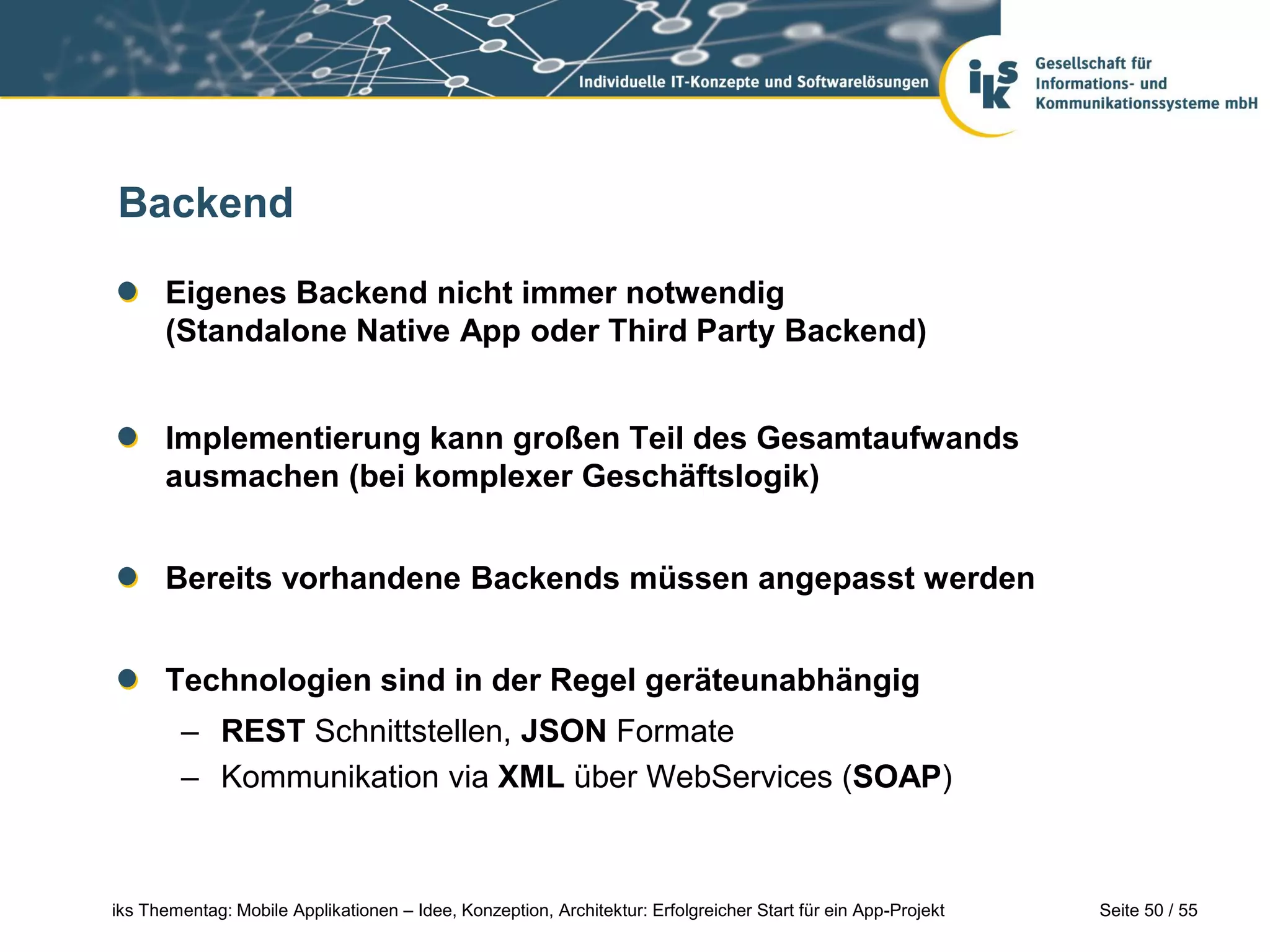 Seite 50 / 55iks Thementag: Mobile Applikationen – Idee, Konzeption, Architektur: Erfolgreicher Start für ein App-Projekt
Backend
Eigenes Backend nicht immer notwendig
(Standalone Native App oder Third Party Backend)
Implementierung kann großen Teil des Gesamtaufwands
ausmachen (bei komplexer Geschäftslogik)
Bereits vorhandene Backends müssen angepasst werden
Technologien sind in der Regel geräteunabhängig
– REST Schnittstellen, JSON Formate
– Kommunikation via XML über WebServices (SOAP)
 