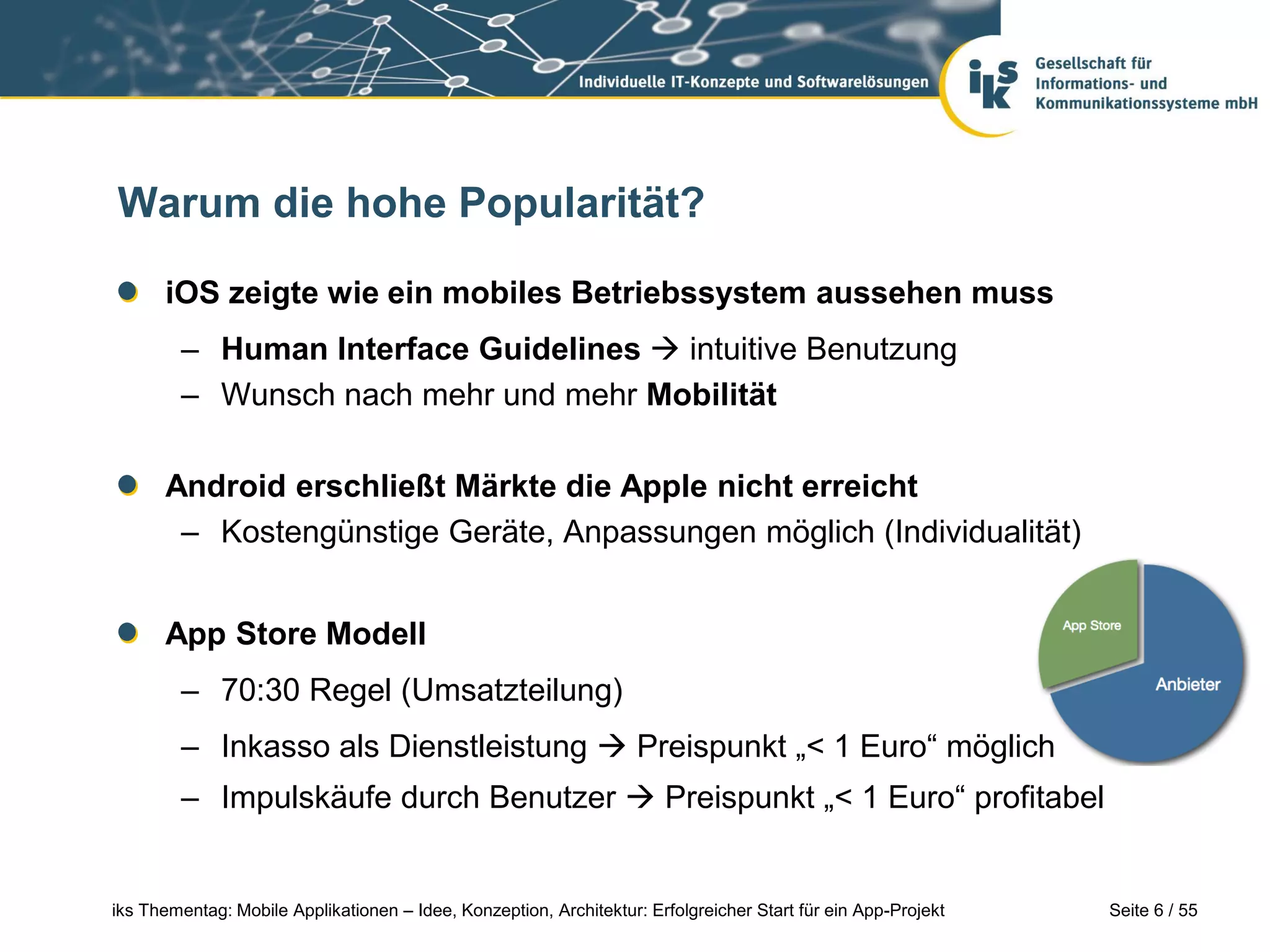 Seite 6 / 55iks Thementag: Mobile Applikationen – Idee, Konzeption, Architektur: Erfolgreicher Start für ein App-Projekt
Warum die hohe Popularität?
iOS zeigte wie ein mobiles Betriebssystem aussehen muss
– Human Interface Guidelines  intuitive Benutzung
– Wunsch nach mehr und mehr Mobilität
Android erschließt Märkte die Apple nicht erreicht
– Kostengünstige Geräte, Anpassungen möglich (Individualität)
App Store Modell
– 70:30 Regel (Umsatzteilung)
– Inkasso als Dienstleistung  Preispunkt „< 1 Euro“ möglich
– Impulskäufe durch Benutzer  Preispunkt „< 1 Euro“ profitabel
 