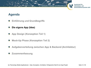 Seite 12 / 55iks Thementag: Mobile Applikationen – Idee, Konzeption, Architektur: Erfolgreicher Start für ein App-Projekt
Agenda
Einführung und Grundbegriffe
Die eigene App (Idee)
App Design (Konzeption Teil 1)
Mock-Up Phase (Konzeption Teil 2)
Aufgabenverteilung zwischen App & Backend (Architektur)
Zusammenfassung
 