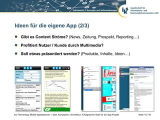 Seite 15 / 55iks Thementag: Mobile Applikationen – Idee, Konzeption, Architektur: Erfolgreicher Start für ein App-Projekt
Ideen für die eigene App (2/3)
Gibt es Content Ströme? (News, Zeitung, Prospekt, Reporting…)
Profitiert Nutzer / Kunde durch Multimedia?
Soll etwas präsentiert werden? (Produkte, Inhalte, Ideen…)
 