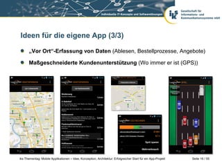 Seite 16 / 55iks Thementag: Mobile Applikationen – Idee, Konzeption, Architektur: Erfolgreicher Start für ein App-Projekt
Ideen für die eigene App (3/3)
„Vor Ort“-Erfassung von Daten (Ablesen, Bestellprozesse, Angebote)
Maßgeschneiderte Kundenunterstützung (Wo immer er ist (GPS))
 