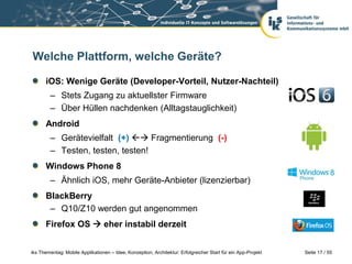 Seite 17 / 55iks Thementag: Mobile Applikationen – Idee, Konzeption, Architektur: Erfolgreicher Start für ein App-Projekt
Welche Plattform, welche Geräte?
iOS: Wenige Geräte (Developer-Vorteil, Nutzer-Nachteil)
– Stets Zugang zu aktuellster Firmware
– Über Hüllen nachdenken (Alltagstauglichkeit)
Android
– Gerätevielfalt (+)  Fragmentierung (-)
– Testen, testen, testen!
Windows Phone 8
– Ähnlich iOS, mehr Geräte-Anbieter (lizenzierbar)
BlackBerry
– Q10/Z10 werden gut angenommen
Firefox OS  eher instabil derzeit
 