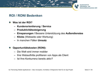 Seite 21 / 55iks Thementag: Mobile Applikationen – Idee, Konzeption, Architektur: Erfolgreicher Start für ein App-Projekt
ROI / RONI Bedenken
Was ist der ROI?
– Kundenorientierung / Service
– Produktivitätssteigerung
– Einsparungen / Bessere Unterstützung des Außendienstes
– Klicks (Webseite oder Werbung)
– In manchen Fällen Umsatz
Opportunitätskosten (RONI):
– Die Welt wird immer mobiler
– Ihre Webauftritte profitieren von Apps als Client
– Ist Ihre Konkurrenz bereits aktiv?
 