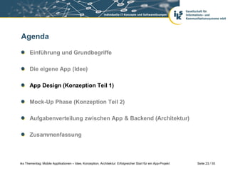 Seite 23 / 55iks Thementag: Mobile Applikationen – Idee, Konzeption, Architektur: Erfolgreicher Start für ein App-Projekt
Agenda
Einführung und Grundbegriffe
Die eigene App (Idee)
App Design (Konzeption Teil 1)
Mock-Up Phase (Konzeption Teil 2)
Aufgabenverteilung zwischen App & Backend (Architektur)
Zusammenfassung
 