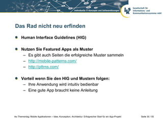 Seite 30 / 55iks Thementag: Mobile Applikationen – Idee, Konzeption, Architektur: Erfolgreicher Start für ein App-Projekt
Das Rad nicht neu erfinden
Human Interface Guidelines (HIG)
Nutzen Sie Featured Apps als Muster
– Es gibt auch Seiten die erfolgreiche Muster sammeln
– http://mobile-patterns.com/
– http://pttrns.com/
Vorteil wenn Sie den HIG und Mustern folgen:
– Ihre Anwendung wird intuitiv bedienbar
– Eine gute App braucht keine Anleitung
 