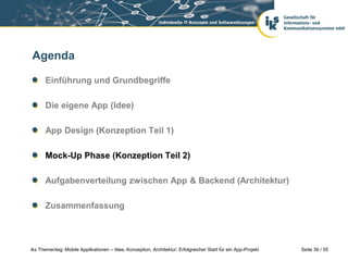 Seite 39 / 55iks Thementag: Mobile Applikationen – Idee, Konzeption, Architektur: Erfolgreicher Start für ein App-Projekt
Agenda
Einführung und Grundbegriffe
Die eigene App (Idee)
App Design (Konzeption Teil 1)
Mock-Up Phase (Konzeption Teil 2)
Aufgabenverteilung zwischen App & Backend (Architektur)
Zusammenfassung
 