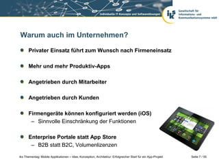 Seite 7 / 55iks Thementag: Mobile Applikationen – Idee, Konzeption, Architektur: Erfolgreicher Start für ein App-Projekt
Warum auch im Unternehmen?
Privater Einsatz führt zum Wunsch nach Firmeneinsatz
Mehr und mehr Produktiv-Apps
Angetrieben durch Mitarbeiter
Angetrieben durch Kunden
Firmengeräte können konfiguriert werden (iOS)
– Sinnvolle Einschränkung der Funktionen
Enterprise Portale statt App Store
– B2B statt B2C, Volumenlizenzen
 