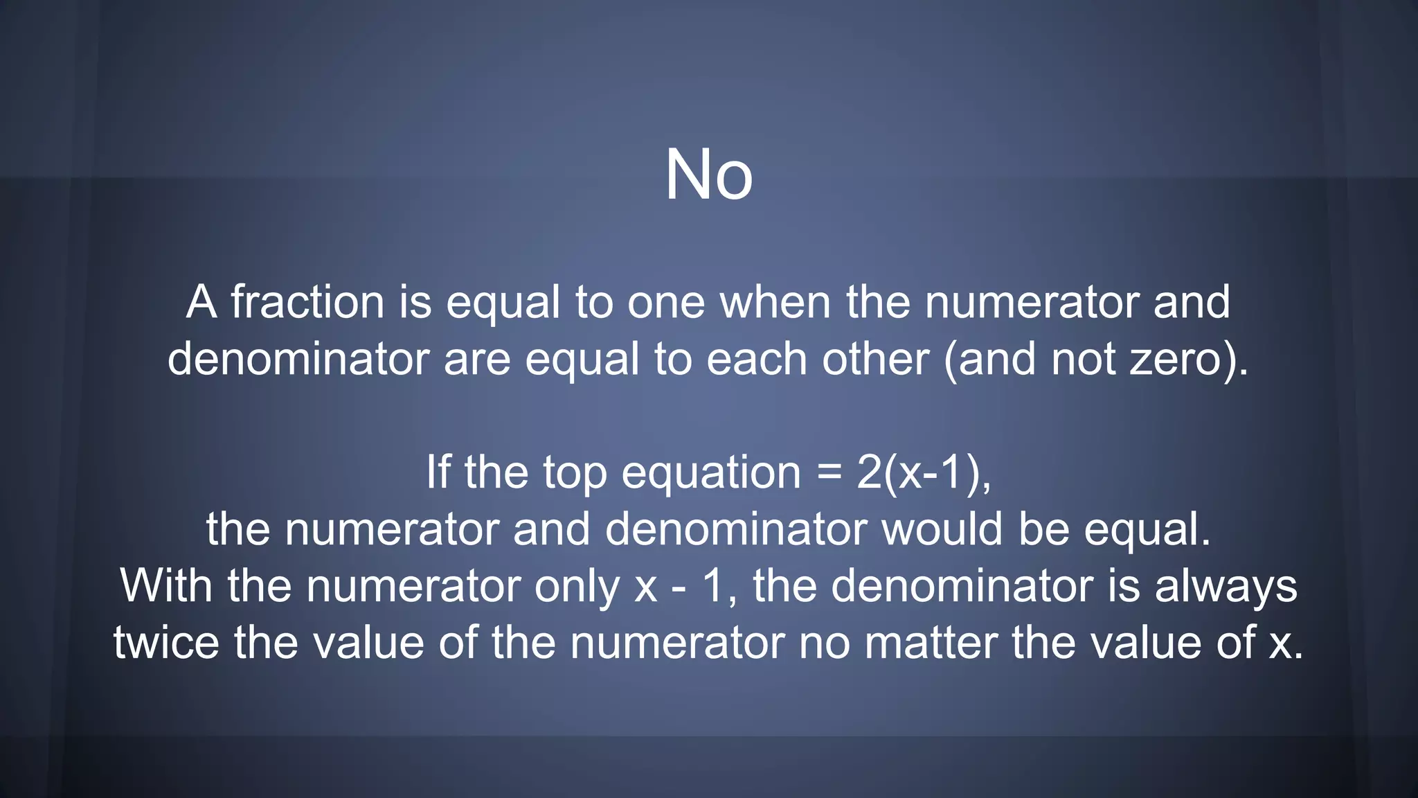 No
A fraction is equal to one when the numerator and
denominator are equal to each other (and not zero).
If the top equation = 2(x-1),
the numerator and denominator would be equal.
With the numerator only x - 1, the denominator is always
twice the value of the numerator no matter the value of x.
 