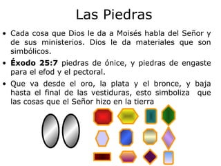 Las Piedras Cada cosa que Dios le da a Moisés habla del Señor y de sus ministerios.   Dios le da materiales que son simbólicos. Éxodo 25:7  piedras de ónice, y piedras de engaste para el efod y el pectoral. Que va desde el oro, la plata y el bronce, y baja hasta el final de las vestiduras, esto simboliza  que las cosas que el Señor hizo en la tierra 