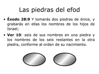 Las piedras del efod Éxodo 28:9  Y tomarás dos piedras de ónice, y grabarás en ellas los nombres de los hijos de Israel; Ver 10 : seis de sus nombres en una piedra y los nombres de los seis restantes en la otra piedra, conforme al orden de su nacimiento. 