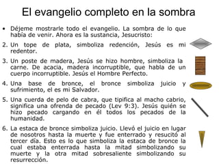 El evangelio completo en la sombra Déjeme mostrarle todo el evangelio. La sombra de lo que había de venir. Ahora es la sustancia, Jesucristo: Un tope de plata, simboliza redención, Jesús es mi redentor. Un poste de madera, Jesús se hizo hombre, simboliza la  carne. De acacia, madera incorruptible, que habla de un cuerpo incorruptible. Jesús el Hombre Perfecto. Una base de bronce, el bronce simboliza juicio y sufrimiento, el es mi Salvador. Una cuerda de pelo de cabra, que tipifica al macho cabrio, significa una ofrenda de pecado (Lev 9:3). Jesús quién se hizo pecado cargando en él todos los pecados de la humanidad. La estaca de bronce simboliza juicio. Llevó el juicio en lugar de nosotros hasta la muerte y fue enterrado y resucitó al tercer día. Esto es lo que simboliza la estaca de bronce la cual estaba enterrada hasta la mitad simbolizando su muerte y la otra mitad sobresaliente simbolizando su resurrección. 
