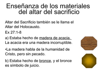 Enseñanza de los materiales  del altar del sacrificio Altar del Sacrificio también se le llama el Altar del Holocausto.   Ex 27:1-8 a)   Estaba hecho de  madera de acacia.  La acacia era una madera incorruptible. La madera habla de la humanidad de  Cristo, pero sin pecado. b) Estaba hecho de  bronce , y el bronce es símbolo de juicio.  
