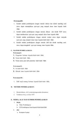 3
PertemuanIII:
1. Setelah melalui pembelajaran dengan metode diskusi dan teknik matching card
siswa dapat menunjukkan ayat-ayat yang menjadi dasar iman kepada kitab
Allah
2. Setelah melalui pembelajaran dengan metode diskusi dan teknik NHT siswa
dapat membacakan ayat-ayat yang menjadi dasar Iman kepada Allah
3. Setelah melalui pembelajaran dengan metode resitasi siswa dapat menyalin
ayat-ayat yang menjadi dasar iman kepada kitab-kitab Allah
4. Setelah melalui pembelajaran dengan metode drill dan teknik macthing card.
siswa dapat menghafal ayat-ayat tentang iman kepada Allah.
C. MATERI PEMBELAJARAN:
Pertemuan I:
1. Pengertian beriman kepada Kitab-kitab Allah;
2. Nama kitab-kitab Allah,
3. Nama-nama para nabi penerima kitab-kitab Allah
Pertemuan II:
1. Isi kitab-kitab Allah
2. Hikmah iman kepada kitab-kitab Allah
Pertemuan III :
1. Dalil naqli tentang beriman kepada Kitab-kitab Allah,
D. METODE PEMBELAJARAN:
1. Metode diskusi, drill, resitasi/penugasandan demontrasi
2. Teknikmatching carddan NHT
E. MEDIA, ALAT DAN SUMBER PEMBELAJARAN
1. Media
a. Video Pembelajaran
b. CD Pembelajaran Iman kepada Kitab-kitabAllah
2. Alat
a. Komputer/Laptop
 