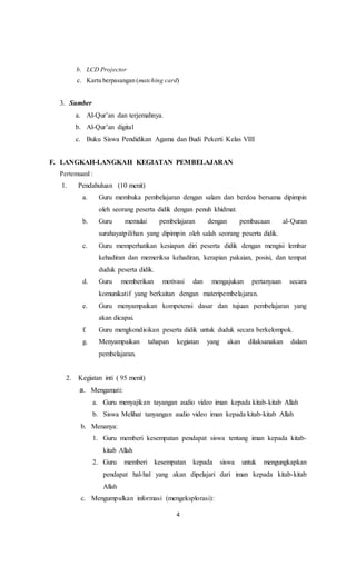 4
b. LCD Projector
c. Kartu berpasangan (matching card)
3. Sumber
a. Al-Qur’an dan terjemahnya.
b. Al-Qur’an digital
c. Buku Siswa Pendidikan Agama dan Budi Pekerti Kelas VIII
F. LANGKAH-LANGKAH KEGIATAN PEMBELAJARAN
PertemuanI :
1. Pendahuluan (10 menit)
a. Guru membuka pembelajaran dengan salam dan berdoa bersama dipimpin
oleh seorang peserta didik dengan penuh khidmat.
b. Guru memulai pembelajaran dengan pembacaan al-Quran
surahayatpilihan yang dipimpin oleh salah seorang peserta didik.
c. Guru memperhatikan kesiapan diri peserta didik dengan mengisi lembar
kehadiran dan memeriksa kehadiran, kerapian pakaian, posisi, dan tempat
duduk peserta didik.
d. Guru memberikan motivasi dan mengajukan pertanyaan secara
komunikatif yang berkaitan dengan materipembelajaran.
e. Guru menyampaikan kompetensi dasar dan tujuan pembelajaran yang
akan dicapai.
f. Guru mengkondisikan peserta didik untuk duduk secara berkelompok.
g. Menyampaikan tahapan kegiatan yang akan dilaksanakan dalam
pembelajaran.
2. Kegiatan inti ( 95 menit)
a. Mengamati:
a. Guru menyajikan tayangan audio video iman kepada kitab-kitab Allah
b. Siswa Melihat tanyangan audio video iman kepada kitab-kitab Allah
b. Menanya:
1. Guru memberi kesempatan pendapat siswa tentang iman kepada kitab-
kitab Allah
2. Guru memberi kesempatan kepada siswa untuk mengungkapkan
pendapat hal-hal yang akan dipelajari dari iman kepada kitab-kitab
Allah
c. Mengumpulkan informasi (mengeksplorasi):
 