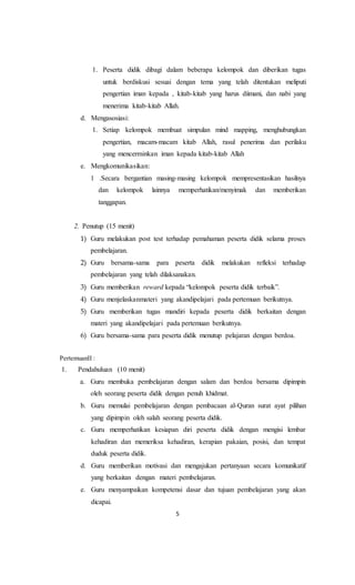 5
1. Peserta didik dibagi dalam beberapa kelompok dan diberikan tugas
untuk berdiskusi sesuai dengan tema yang telah ditentukan meliputi
pengertian iman kepada , kitab-kitab yang harus diimani, dan nabi yang
menerima kitab-kitab Allah.
d. Mengasosiasi:
1. Setiap kelompok membuat simpulan mind mapping, menghubungkan
pengertian, macam-macam kitab Allah, rasul penerima dan perilaku
yang mencerminkan iman kepada kitab-kitab Allah
e. Mengkomunikasikan:
1 .Secara bergantian masing-masing kelompok mempresentasikan hasilnya
dan kelompok lainnya memperhatikan/menyimak dan memberikan
tanggapan.
2. Penutup (15 menit)
1) Guru melakukan post test terhadap pemahaman peserta didik selama proses
pembelajaran.
2) Guru bersama-sama para peserta didik melakukan refleksi terhadap
pembelajaran yang telah dilaksanakan.
3) Guru memberikan reward kepada “kelompok peserta didik terbaik”.
4) Guru menjelaskanmateri yang akandipelajari pada pertemuan berikutnya.
5) Guru memberikan tugas mandiri kepada peserta didik berkaitan dengan
materi yang akandipelajari pada pertemuan berikutnya.
6) Guru bersama-sama para peserta didik menutup pelajaran dengan berdoa.
PertemuanII :
1. Pendahuluan (10 menit)
a. Guru membuka pembelajaran dengan salam dan berdoa bersama dipimpin
oleh seorang peserta didik dengan penuh khidmat.
b. Guru memulai pembelajaran dengan pembacaan al-Quran surat ayat pilihan
yang dipimpin oleh salah seorang peserta didik.
c. Guru memperhatikan kesiapan diri peserta didik dengan mengisi lembar
kehadiran dan memeriksa kehadiran, kerapian pakaian, posisi, dan tempat
duduk peserta didik.
d. Guru memberikan motivasi dan mengajukan pertanyaan secara komunikatif
yang berkaitan dengan materi pembelajaran.
e. Guru menyampaikan kompetensi dasar dan tujuan pembelajaran yang akan
dicapai.
 