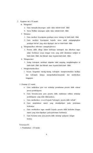 6
2. Kegiatan inti ( 95 menit)
a. Mengamati:
a. Guru menyajikantayangan audio video isikitab-kitab Allah
b. Siswa Melihat tanyangan audio video isikitab-kitab Allah
f. Menanya:
1. Guru memberi kesempatan pendapat siswa tentang isi kitab-kitab Allah
2. Guru memberi kesempatan kepada siswa untuk mengungkapkan
pendapat hal-hal yang akan dipelajari dari isi kitab-kitab Allah
g. Mengumpulkan informasi (mengeksplorasi):
1. Peserta didik dibagi dalam beberapa kelompok dan diberikan tugas
untuk berdiskusi sesuai dengan tema yang telah ditentukan meliputi isi
kitab-kitab Allah dan hikmah iman kepada kitab-kitab Allah.
h. Mengasosiasi:
1. Setiap kelompok membuat simpulan mind mapping, menghubungkan isi
kitab-kitab Allah dan hikmah iman kepada kitab-kitab Allah.
i. Mengkomunikasikan:
1. Secara bergantian masing-masing kelompok mempresentasikan hasilnya
dan kelompok lainnya memperhatikan/menyimak dan memberikan
tanggapan.
3. Penutup (15 menit)
a. Guru melakukan post test terhadap pemahaman peserta didik selama
proses pembelajaran.
b. Guru bersama-sama para peserta didik melakukan refleksi terhadap
pembelajaran yang telah dilaksanakan.
c. Guru memberikan reward kepada “kelompok peserta didik terbaik”.
d. Guru menjelaskan materi yang akandipelajari pada pertemuan
berikutnya.
e. Guru memberikan tugas mandiri kepada peserta didik berkaitan dengan
materi yang akan dipelajari pada pertemuan berikutnya.
f. Guru bersama-sama para peserta didik menutup pelajaran dengan
berdoa.
Pertemuan III :
1. Pendahuluan (10 menit)
 